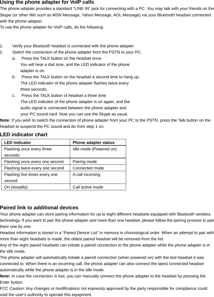  Using the phone adapter for VoIP calls The phone adapter provides a standard “LINE IN” jack for connecting with a PC. You may talk with your friends on the Skype (or other IMs such as MSN Message, Yahoo Message, AOL Message) via your Bluetooth headset connected with the phone adapter.   To use the phone adapter for VoIP calls, do the following:     1.  Verify your Bluetooth headset is connected with the phone adapter.   2.  Switch the connection of the phone adapter from the PSTN to your PC. a.  Press the TALK button on the headset once. You will hear a dial tone, and the LED indicator of the phone         adapter is on. b.  Press the TALK button on the headset a second time to hang up. The LED indicator of the phone adapter flashes twice every     three seconds. c.  Press the TALK button of headset a three time. The LED indicator of the phone adapter is on again, and the     audio signal is connected between the phone adapter and   your PC sound card. Now you can use the Skype as usual. Note: If you wish to switch the connection of phone adapter from your PC to the PSTN, press the Talk button on the headset to suspend the PC sound and do from step 1 on. LED indicator chart LED indicator  Phone adapter status Flashing once every three seconds Idle mode (Powered on) Flashing once every one second  Pairing mode Flashing twice every one second  Connected mode Flashing five times every one second A call incoming On (steadily)  Call active mode                            Paired link to additional devices Your phone adapter can store pairing information for up to eight different headsets equipped with Bluetooth wireless technology. If you want to pair the phone adapter and more than one headset, please follow the pairing process to pair them one by one. Headset information is stored in a “Paired Device List” in memory in chronological order. When an attempt to pair with more than eight headsets is made, the oldest paired headset will be removed from the list. Any of the eight paired headsets can initiate a paired connection to the phone adapter while the phone adapter is in the idle mode. The phone adapter will automatically initiate a paired connection (when powered on) with the last headset it was connected to. When there is an incoming call, the phone adapter can also connect the latest connected headset automatically while the phone adapter is in the idle mode. Note: In case the connection is lost, you can manually connect the phone adapter to the headset by pressing the Enter button. FCC Caution: Any changes or modifications not expressly approved by the party responsible for compliance could void the user&apos;s authority to operate this equipment.  