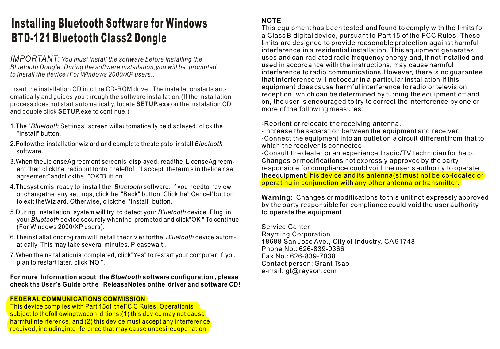 IMPORTANT: You must install the software before installing theBluetooth Dongle. During the software installation,you will be  prompted to install the device (For Windows 2000/XP users).Insert the installation CD into the CD-ROM drive . The installationstarts aut-omatically and guides you through the software installation.(If the installation  process does not start automatically, locate SETUP.exe on the instalation CD and double click SETUP.exe to continue.)1.The &quot;Bluetooth Settings&quot; screen willautomatically be displayed, click the     &quot;Install&quot; button.     2.Followthe installationwiz ard and complete theste psto install Bluetooth               software.    3.When theLic enseAg reement screenis displayed, readthe LicenseAg reem-     ent,then clickthe radiobut tonto theleftof &quot;I accept theterm s in thelice nse                agreement&quot;andclickthe &quot;OK&quot;Butt on.                                                 4.Thesyst emis ready to install the Bluetooth software. If you needto review    or changethe any settings, clickthe &quot;Back&quot; button. Clickthe&quot; Cancel&quot;butt on                              to exit theWiz ard. Otherwise, clickthe &quot;Install&quot; button.                          5.During installation, system will try to detect your Bluetooth device .Plug in                    your Bluetooth device securely whenthe prompted and click&quot;OK &quot; To continue     (For Windows 2000/XP users).                                        6.Theinst allationprog ram will install thedriv er forthe Bluetooth device autom-          atically. This may take several minutes. Pleasewait .     7.When theins tallationis completed, click&quot;Yes&quot; to restart your computer.If you                 plan to restart later, click&quot;NO &quot;.                       For more Information about the Bluetooth software configuration , please                  check the User&apos;s Guide orthe ReleaseNotes onthe driver and software CD!              FEDERAL COMMUNICATIONS COMMISSION                   This device complies with Part 15of theFC C Rules. Operationis                  subject to thefoll owingtwocon ditions:(1) this device may not causeharmfulinte rference, and (2) this device must accept any interference  received, includinginte rference that may cause undesiredope ration.                                               Installing Bluetooth Software for WindowsBTD-121 Bluetooth Class2 DongleNOTEThis equipment has been tested and found to comply with the limits for a Class B digital device, pursuant to Part 15 of the FCC Rules. These limits are designed to provide reasonable protection against harmful interference in a residential installation. This equipment generates, uses and can radiated radio frequency energy and, if not installed and used in accordance with the instructions, may cause harmful interference to radio communications.However, there is no guarantee that interference will not occur in a particular installation If thisequipment does cause harmful interference to radio or televisionreception, which can be determined by turning the equipment off andon, the user is encouraged to try to correct the interference by one ormore of the following measures:-Reorient or relocate the receiving antenna.-Increase the separation between the equipment and receiver.-Connect the equipment into an outlet on a circuit different from that to which the receiver is connected.-Consult the dealer or an experienced radio/TV technician for help.Changes or modifications not expressly approved by the party responsible for compliance could void the user s authority to operate theequipment. his device and its antenna(s) must not be co-located or operating in conjunction with any other antenna or transmitter.Warning:  Changes or modifications to this unit not expressly approved by the party responsible for compliance could void the user authority to operate the equipment.Service CenterRayming Corporation18688 San Jose Ave., City of Industry, CA 91748Phone No.: 626-839-0366Fax No.: 626-839-7038Contact person: Grant Tsaoe-mail: gt@rayson.com