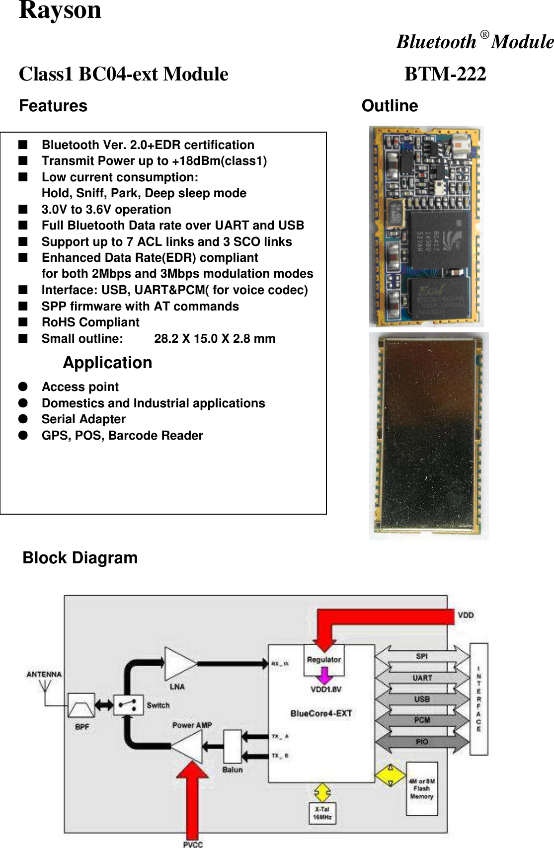 Rayson  Bluetooth ® Module Class1 BC04-ext Module                                     BTM-222 Features                                                                  Outline        Block Diagram   ■ Bluetooth Ver. 2.0+EDR certification ■ Transmit Power up to +18dBm(class1)   ■ Low current consumption: Hold, Sniff, Park, Deep sleep mode ■ 3.0V to 3.6V operation ■ Full Bluetooth Data rate over UART and USB ■ Support up to 7 ACL links and 3 SCO links ■ Enhanced Data Rate(EDR) compliant for both 2Mbps and 3Mbps modulation modes ■ Interface: USB, UART&amp;PCM( for voice codec) ■ SPP firmware with AT commands ■ RoHS Compliant ■ Small outline:          28.2 X 15.0 X 2.8 mm         Application    ● Access point ● Domestics and Industrial applications ● Serial Adapter ● GPS, POS, Barcode Reader 