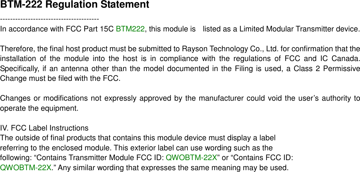 BTM-222 Regulation Statement --------------------------------------- In accordance with FCC Part 15C BTM222, this module is    listed as a Limited Modular Transmitter device.  Therefore, the final host product must be submitted to Rayson Technology Co., Ltd. for confirmation that the installation  of  the  module  into  the  host  is  in  compliance  with  the  regulations  of  FCC  and  IC  Canada. Specifically, if an antenna other than the model documented in the Filing is used, a Class 2 Permissive Change must be filed with the FCC.  Changes or modifications not expressly approved by the manufacturer could void the user’s authority to operate the equipment.  IV. FCC Label Instructions The outside of final products that contains this module device must display a label referring to the enclosed module. This exterior label can use wording such as the following: “Contains Transmitter Module FCC ID: QWOBTM-22X” or “Contains FCC ID: QWOBTM-22X.” Any similar wording that expresses the same meaning may be used.    