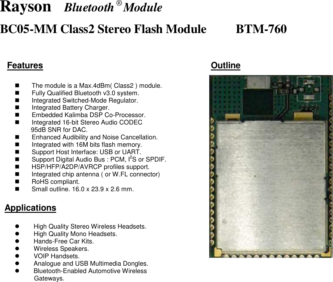 Rayson  Bluetooth ® Module BC05-MM Class2 Stereo Flash Module                BTM-760  Features                                                                              Outline                                                                                                                                                                                                           The module is a Max.4dBm( Class2 ) module.   Fully Qualified Bluetooth v3.0 system.   Integrated Switched-Mode Regulator.   Integrated Battery Charger.   Embedded Kalimba DSP Co-Processor.   Integrated 16-bit Stereo Audio CODEC   95dB SNR for DAC.   Enhanced Audibility and Noise Cancellation.   Integrated with 16M bits flash memory.   Support Host Interface: USB or UART.   Support Digital Audio Bus : PCM, I2S or SPDIF.   HSP/HFP/A2DP/AVRCP profiles support.   Integrated chip antenna ( or W.FL connector)   RoHS compliant.   Small outline. 16.0 x 23.9 x 2.6 mm.  Applications    High Quality Stereo Wireless Headsets.   High Quality Mono Headsets.     Hands-Free Car Kits.   Wireless Speakers.   VOIP Handsets.   Analogue and USB Multimedia Dongles.   Bluetooth-Enabled Automotive Wireless Gateways.  