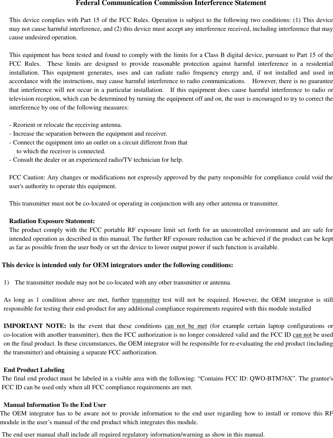 Federal Communication Commission Interference Statement  This device complies with Part 15 of the FCC Rules. Operation is subject to the following two conditions: (1) This device may not cause harmful interference, and (2) this device must accept any interference received, including interference that may cause undesired operation.  This equipment has been tested and found to comply with the limits for a Class B digital device, pursuant to Part 15 of the FCC  Rules.    These  limits  are  designed  to  provide  reasonable  protection  against  harmful  interference  in  a  residential installation.  This  equipment  generates,  uses  and  can  radiate  radio  frequency  energy  and,  if  not  installed  and  used  in accordance with the instructions, may cause harmful interference to radio communications.    However, there is no guarantee that interference will not occur in a particular installation.    If this equipment does cause harmful interference to radio or television reception, which can be determined by turning the equipment off and on, the user is encouraged to try to correct the interference by one of the following measures:  - Reorient or relocate the receiving antenna. - Increase the separation between the equipment and receiver. - Connect the equipment into an outlet on a circuit different from that to which the receiver is connected. - Consult the dealer or an experienced radio/TV technician for help.  FCC Caution: Any changes or modifications not expressly approved by the party responsible for compliance could void the user&apos;s authority to operate this equipment.  This transmitter must not be co-located or operating in conjunction with any other antenna or transmitter.  Radiation Exposure Statement: The product comply with the FCC portable RF exposure limit set forth for an uncontrolled environment and are safe for intended operation as described in this manual. The further RF exposure reduction can be achieved if the product can be kept as far as possible from the user body or set the device to lower output power if such function is available.  This device is intended only for OEM integrators under the following conditions:  1) The transmitter module may not be co-located with any other transmitter or antenna.    As  long  as  1  condition  above  are  met,  further  transmitter  test  will  not  be  required.  However,  the  OEM  integrator  is  still responsible for testing their end-product for any additional compliance requirements required with this module installed  IMPORTANT  NOTE:  In  the  event  that  these  conditions  can  not  be  met  (for  example  certain  laptop  configurations  or co-location with another transmitter), then the FCC authorization is no longer considered valid and the FCC ID can not be used on the final product. In these circumstances, the OEM integrator will be responsible for re-evaluating the end product (including the transmitter) and obtaining a separate FCC authorization.  End Product Labeling The final end product must be labeled in a visible area with the following: “Contains FCC ID: QWO-BTM76X”. The grantee&apos;s FCC ID can be used only when all FCC compliance requirements are met.  Manual Information To the End User The OEM integrator has to be  aware not to provide information to the end user regarding how to install or remove this RF module in the user’s manual of the end product which integrates this module. The end user manual shall include all required regulatory information/warning as show in this manual.      