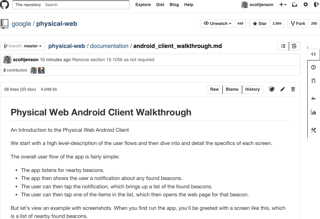 Explore Gist Blog Helpphysical-web / documentation / android_client_walkthrough.md2 contributorsscottjenson 10 minutes ago Remove section 15.105b as not requiredSearch scottjenson 449 2,994 290 Unwatch  Star Forkgoogle /physical-web   master branch:58 lines (33 sloc)   4.048 kb      An Introduction to the Physical Web Android ClientWe start with a high level-description of the user flows and then dive into and detail the specifics of each screen.The overall user flow of the app is fairly simple:The app listens for nearby beacons.The app then shows the user a notification about any found beacons.The user can then tap the notification, which brings up a list of the found beacons.The user can then tap one of the items in the list, which then opens the web page for that beacon.But let’s view an example with screenshots. When you first run the app, you&apos;ll be greeted with a screen like this, whichis a list of nearby found beacons.Raw Blame History Physical Web Android Client WalkthroughThis repository