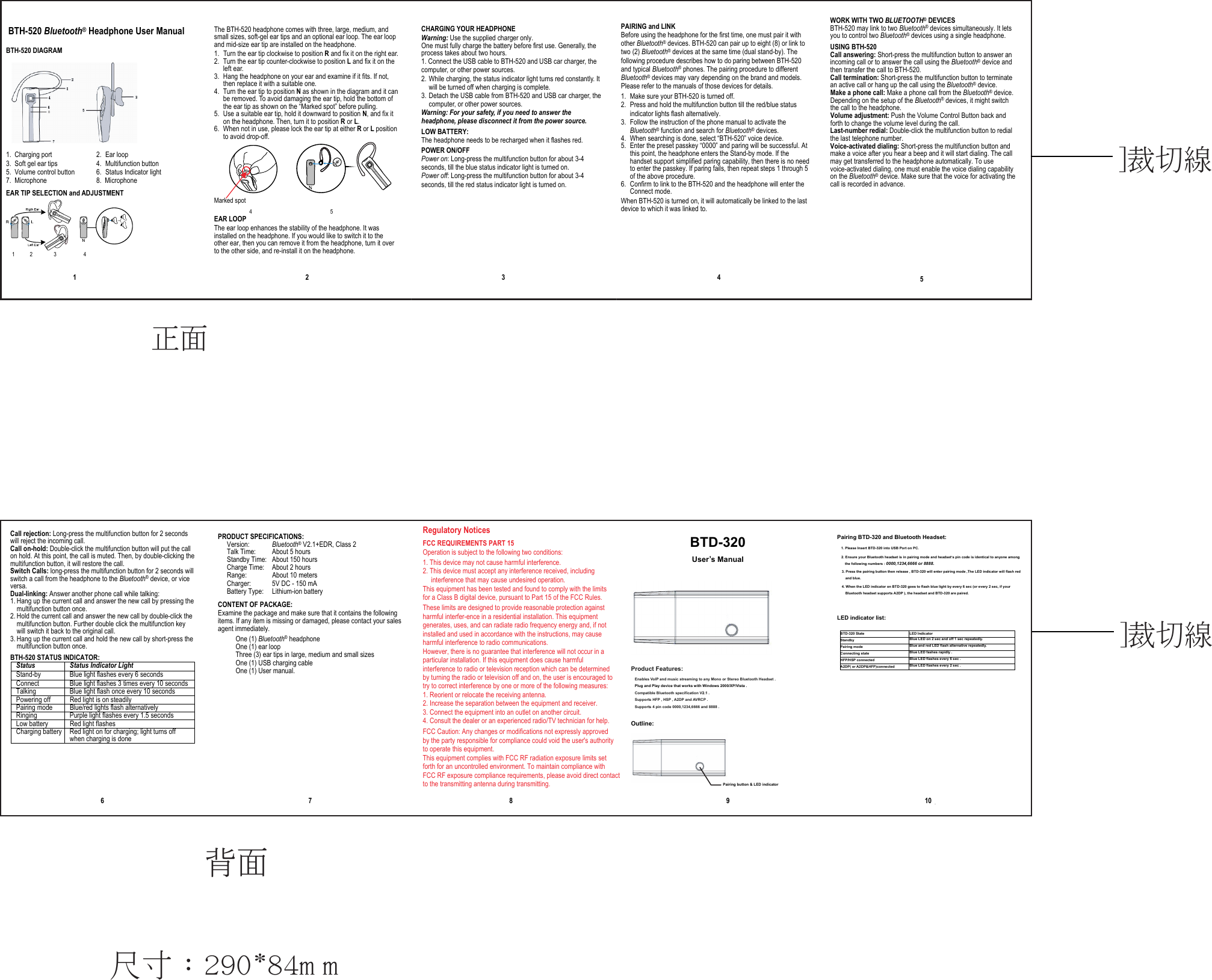 Call rejection: Long-press the multifunction button for 2 seconds will reject the incoming call. Call on-hold: Double-click the multifunction button will put the call on hold. At this point, the call is muted. Then, by double-clicking the multifunction button, it will restore the call. Switch Calls: long-press the multifunction button for 2 seconds will switch a call from the headphone to the Bluetooth® device, or vice versa. Dual-linking: Answer another phone call while talking: 1. Hang up the current call and answer the new call by pressing the multifunction button once. 2. Hold the current call and answer the new call by double-click the multifunction button. Further double click the multifunction key will switch it back to the original call. 3. Hang up the current call and hold the new call by short-press the multifunction button once. BTH-520 STATUS INDICATOR:   Status Status Indicator Light Stand-by  Blue light flashes every 6 seconds Connect  Blue light flashes 3 times every 10 seconds Talking  Blue light flash once every 10 seconds Powering off  Red light is on steadily Pairing mode  Blue/red lights flash alternatively Ringing  Purple light flashes every 1.5 seconds Low battery    Red light flashes Charging battery  Red light on for charging; light turns off when charging is done                    6 PRODUCT SPECIFICATIONS:   Version:  Bluetooth® V2.1+EDR, Class 2 Talk Time:  About 5 hours   Standby Time:  About 150 hours Charge Time:  About 2 hours   Range:  About 10 meters   Charger:  5V DC - 150 mA Battery Type:  Lithium-ion battery CONTENT OF PACKAGE: Examine the package and make sure that it contains the following items. If any item is missing or damaged, please contact your sales agent immediately.  One (1) Bluetooth® headphone  One (1) ear loop  Three (3) ear tips in large, medium and small sizes  One (1) USB charging cable  One (1) User manual.    7      Regulatory Notices FCC REQUIREMENTS PART 15 Operation is subject to the following two conditions: 1. This device may not cause harmful interference. 2. This device must accept any interference received, including interference that may cause undesired operation.   This equipment has been tested and found to comply with the limits for a Class B digital device, pursuant to Part 15 of the FCC Rules. These limits are designed to provide reasonable protection against harmful interfer-ence in a residential installation. This equipment generates, uses, and can radiate radio frequency energy and, if not installed and used in accordance with the instructions, may cause harmful interference to radio communications. However, there is no guarantee that interference will not occur in a particular installation. If this equipment does cause harmful interference to radio or television reception which can be determined by turning the radio or television off and on, the user is encouraged to try to correct interference by one or more of the following measures: 1. Reorient or relocate the receiving antenna. 2. Increase the separation between the equipment and receiver. 3. Connect the equipment into an outlet on another circuit. 4. Consult the dealer or an experienced radio/TV technician for help. FCC Caution: Any changes or modifications not expressly approved by the party responsible for compliance could void the user&apos;s authorityto operate this equipment.This equipment complies with FCC RF radiation exposure limits set forth for an uncontrolled environment. To maintain compliance with FCC RF exposure compliance requirements, please avoid direct contact to the transmitting antenna during transmitting.                           8  背面 WORK WITH TWO BLUETOOTH® DEVICES BTH-520 may link to two Bluetooth® devices simultaneously. It lets you to control two Bluetooth® devices using a single headphone. USING BTH-520 Call answering: Short-press the multifunction button to answer an incoming call or to answer the call using the Bluetooth® device and then transfer the call to BTH-520. Call termination: Short-press the multifunction button to terminate an active call or hang up the call using the Bluetooth® device. Make a phone call: Make a phone call from the Bluetooth® device. Depending on the setup of the Bluetooth® devices, it might switch the call to the headphone. Volume adjustment: Push the Volume Control Button back and forth to change the volume level during the call. Last-number redial: Double-click the multifunction button to redial the last telephone number. Voice-activated dialing: Short-press the multifunction button and make a voice after you hear a beep and it will start dialing. The call may get transferred to the headphone automatically. To use voice-activated dialing, one must enable the voice dialing capability on the Bluetooth® device. Make sure that the voice for activating the call is recorded in advance.                            5  BTH-520 Bluetooth® Headphone User Manual  BTH-520 DIAGRAM  1.  Charging port  2.  Ear loop 3.  Soft gel ear tips  4.  Multifunction button 5.  Volume control button  6.  Status Indicator light 7. Microphone EAR TIP SELECTION and ADJUSTMENT  1     2       3         4                       1   The BTH-520 headphone comes with three, large, medium, and small sizes, soft-gel ear tips and an optional ear loop. The ear loop and mid-size ear tip are installed on the headphone.   1. Turn the ear tip clockwise to position R and fix it on the right ear. 2. Turn the ear tip counter-clockwise to position L and fix it on the left ear. 3. Hang the headphone on your ear and examine if it fits. If not, then replace it with a suitable one. 4. Turn the ear tip to position N as shown in the diagram and it can be removed. To avoid damaging the ear tip, hold the bottom of the ear tip as shown on the “Marked spot” before pulling.  5. Use a suitable ear tip, hold it downward to position N, and fix it on the headphone. Then, turn it to position R or L.  6. When not in use, please lock the ear tip at either R or L position to avoid drop-off.        Marked spot   4                          5   EAR LOOP The ear loop enhances the stability of the headphone. It was installed on the headphone. If you would like to switch it to the other ear, then you can remove it from the headphone, turn it over to the other side, and re-install it on the headphone.                             2      CHARGING YOUR HEADPHONE Warning: Use the supplied charger only. One must fully charge the battery before first use. Generally, the process takes about two hours. 1. Connect the USB cable to BTH-520 and USB car charger, the computer, or other power sources. 2. While charging, the status indicator light turns red constantly. It will be turned off when charging is complete. 3. Detach the USB cable from BTH-520 and USB car charger, the computer, or other power sources. Warning: For your safety, if you need to answer the headphone, please disconnect it from the power source. LOW BATTERY:   The headphone needs to be recharged when it flashes red. POWER ON/OFF Power on: Long-press the multifunction button for about 3-4 seconds, till the blue status indicator light is turned on. Power off: Long-press the multifunction button for about 3-4 seconds, till the red status indicator light is turned on.     3      PAIRING and LINK Before using the headphone for the first time, one must pair it with other Bluetooth® devices. BTH-520 can pair up to eight (8) or link to two (2) Bluetooth® devices at the same time (dual stand-by). The following procedure describes how to do paring between BTH-520 and typical Bluetooth® phones. The pairing procedure to different Bluetooth® devices may vary depending on the brand and models. Please refer to the manuals of those devices for details. 1.  Make sure your BTH-520 is turned off. 2.  Press and hold the multifunction button till the red/blue status indicator lights flash alternatively. 3.  Follow the instruction of the phone manual to activate the Bluetooth® function and search for Bluetooth® devices. 4.  When searching is done, select “BTH-520” voice device. 5.  Enter the preset passkey “0000” and paring will be successful. At this point, the headphone enters the Stand-by mode. If the handset support simplified paring capability, then there is no need to enter the passkey. If paring fails, then repeat steps 1 through 5 of the above procedure. 6.  Confirm to link to the BTH-520 and the headphone will enter the Connect mode. When BTH-520 is turned on, it will automatically be linked to the last device to which it was linked to.                                  4 正面]裁切線   BTD-320 User’s Manual  Product Features:     Enables VolP and music streaming to any Mono or Stereo Bluetooth Headset .   Plug and Play device that works with Windows 2000/XP/Vista . Compatible Bluetooth specification V2.1 .     Supports HFP , HSP , A2DP and AVRCP .     Supports 4 pin code 0000,1234,6666 and 8888 .    Outline:   Pairing button &amp; LED indicator  -Pairing BTD-320 and Bluetooth Headset: 1. Please Insert BTD-320 into USB Port on PC. 2. Ensure your Bluetooth headset is in pairing mode and headset’s pin code is identical to anyone among the following numbers : 0000,1234,6666 or 8888.   3. Press the pairing button then release , BTD-320 will enter pairing mode ,The LED indicator will flash red and blue. 4. When the LED indicator on BTD-320 goes to flash blue light by every 6 sec (or every 2 sec, if your Bluetooth headset supports A2DP ), the headset and BTD-320 are paired.     LED indicator list:  BTD-320 State  LED Indicator Standby  Blue LED on 2 sec and off 1 sec repeatedly. Pairing mode  Blue and red LED flash alternative repeatedly. Connecting state  Blue LED fashes rapidly . HFP/HSP connected  Blue LED flashes every 6 sec . A2DP( or A2DP&amp;HFP)connected  Blue LED flashes every 2 sec .   ]裁切線9 10尺寸：290*84m m8. Microphone 