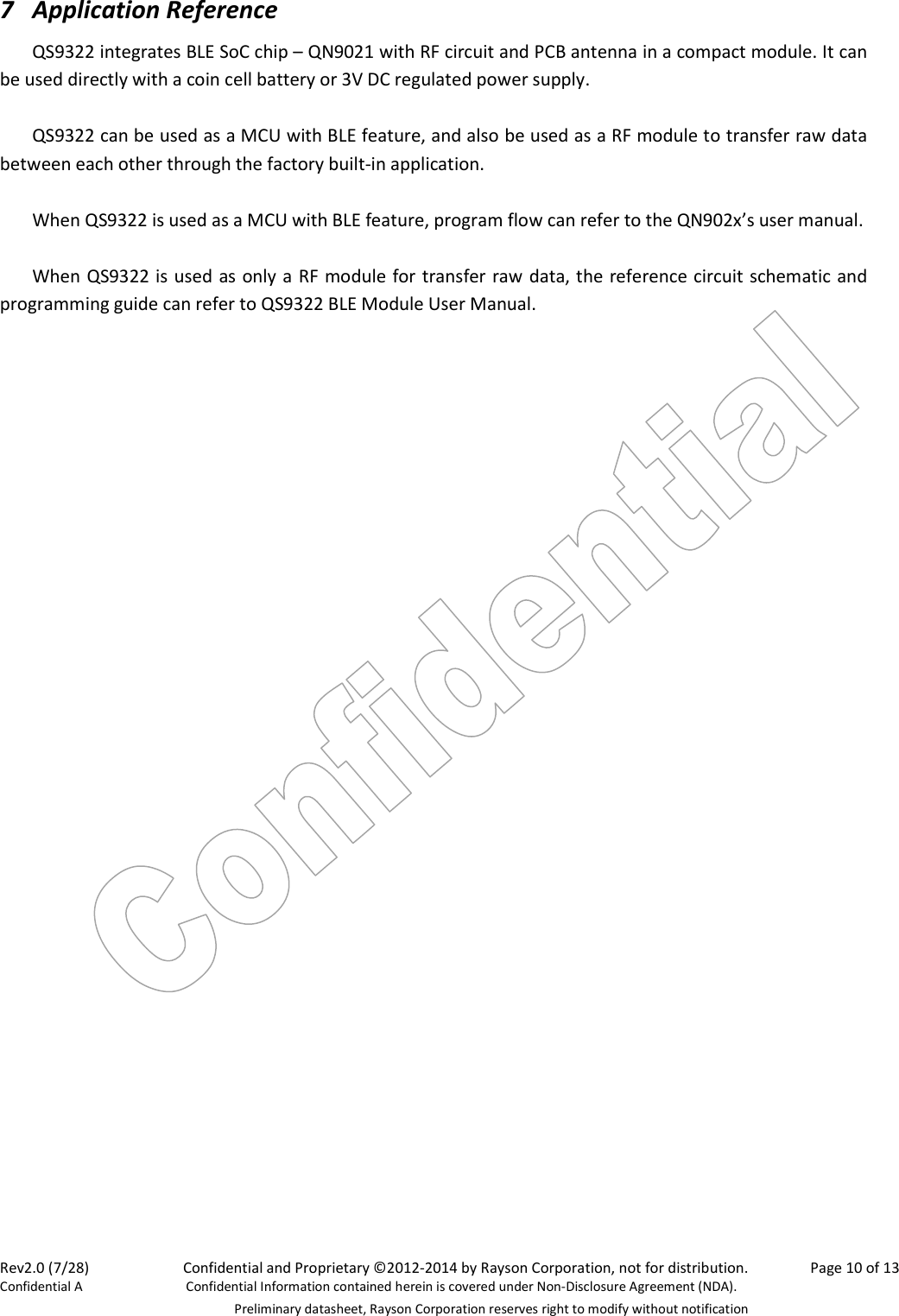 Rev2.0 (7/28)    Confidential and Proprietary ©2012-2014 by Rayson Corporation, not for distribution.  Page 10 of 13 Confidential A  Confidential Information contained herein is covered under Non-Disclosure Agreement (NDA).   Preliminary datasheet, Rayson Corporation reserves right to modify without notification 7 Application Reference QS9322 integrates BLE SoC chip – QN9021 with RF circuit and PCB antenna in a compact module. It can be used directly with a coin cell battery or 3V DC regulated power supply.    QS9322 can be used as a MCU with BLE feature, and also be used as a RF module to transfer raw data between each other through the factory built-in application.  When QS9322 is used as a MCU with BLE feature, program flow can refer to the QN902x’s user manual.  When QS9322 is used as only a RF module for transfer raw data, the reference circuit schematic and programming guide can refer to QS9322 BLE Module User Manual.    