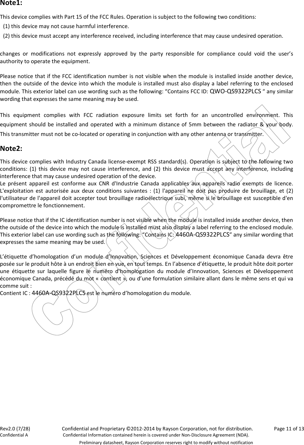 Rev2.0 (7/28)    Confidential and Proprietary ©2012-2014 by Rayson Corporation, not for distribution.  Page 11 of 13 Confidential A  Confidential Information contained herein is covered under Non-Disclosure Agreement (NDA).   Preliminary datasheet, Rayson Corporation reserves right to modify without notification Note1: This device complies with Part 15 of the FCC Rules. Operation is subject to the following two conditions:   (1) this device may not cause harmful interference.   (2) this device must accept any interference received, including interference that may cause undesired operation.  changes  or  modifications  not  expressly  approved  by  the  party  responsible  for  compliance  could  void  the  user’s authority to operate the equipment.  Please notice that if the FCC identification number is not visible when the module is installed inside another device, then the outside of the device into which the module is installed must also display a label referring to the enclosed module. This exterior label can use wording such as the following: “Contains FCC ID: QWO-QS9322PLCS “ any similar wording that expresses the same meaning may be used.  This  equipment  complies  with  FCC  radiation  exposure  limits  set  forth  for  an  uncontrolled  environment.  This equipment should be installed and  operated with a minimum distance of 5mm between the  radiator &amp; your body. This transmitter must not be co-located or operating in conjunction with any other antenna or transmitter. Note2: This device complies with Industry Canada license-exempt RSS standard(s). Operation is subject to the following two conditions:  (1)  this  device  may  not  cause interference,  and  (2)  this  device  must  accept  any  interference,  including interference that may cause undesired operation of the device. Le  présent  appareil  est  conforme  aux  CNR  d&apos;Industrie  Canada  applicables  aux  appareils  radio  exempts  de  licence. L&apos;exploitation  est  autorisée  aux  deux  conditions  suivantes  :  (1)  l&apos;appareil  ne  doit  pas  produire  de  brouillage,  et (2) l&apos;utilisateur de l&apos;appareil doit accepter tout brouillage radioélectrique subi, même si le brouillage est susceptible d&apos;en compromettre le fonctionnement.  Please notice that if the IC identification number is not visible when the module is installed inside another device, then the outside of the device into which the module is installed must also display a label referring to the enclosed module. This exterior label can use wording such as the following: “Contains IC: 4460A-QS9322PLCS” any similar wording that expresses the same meaning may be used.  L’étiquette  d’homologation  d’un  module  d’Innovation,  Sciences  et  Développement  économique  Canada  devra  être posée sur le produit hôte à un endroit bien en vue, en tout temps. En l’absence d’étiquette, le produit hôte doit porter une  étiquette  sur  laquelle  figure  le  numéro  d’homologation  du  module  d’Innovation,  Sciences  et  Développement économique Canada, précédé du mot « contient », ou d’une formulation similaire allant dans le même sens et qui va comme suit : Contient IC : 4460A-QS9322PLCS est le numéro d’homologation du module.     