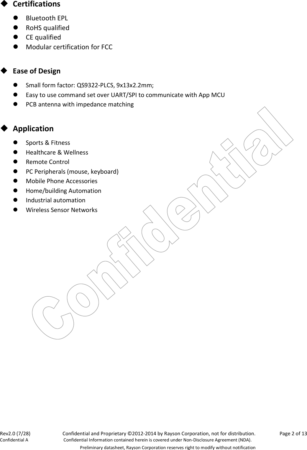 Rev2.0 (7/28)    Confidential and Proprietary ©2012-2014 by Rayson Corporation, not for distribution.  Page 2 of 13 Confidential A  Confidential Information contained herein is covered under Non-Disclosure Agreement (NDA).   Preliminary datasheet, Rayson Corporation reserves right to modify without notification  Certifications  Bluetooth EPL  RoHS qualified  CE qualified  Modular certification for FCC   Ease of Design  Small form factor: QS9322-PLCS, 9x13x2.2mm;    Easy to use command set over UART/SPI to communicate with App MCU  PCB antenna with impedance matching   Application  Sports &amp; Fitness  Healthcare &amp; Wellness  Remote Control  PC Peripherals (mouse, keyboard)  Mobile Phone Accessories  Home/building Automation  Industrial automation  Wireless Sensor Networks  