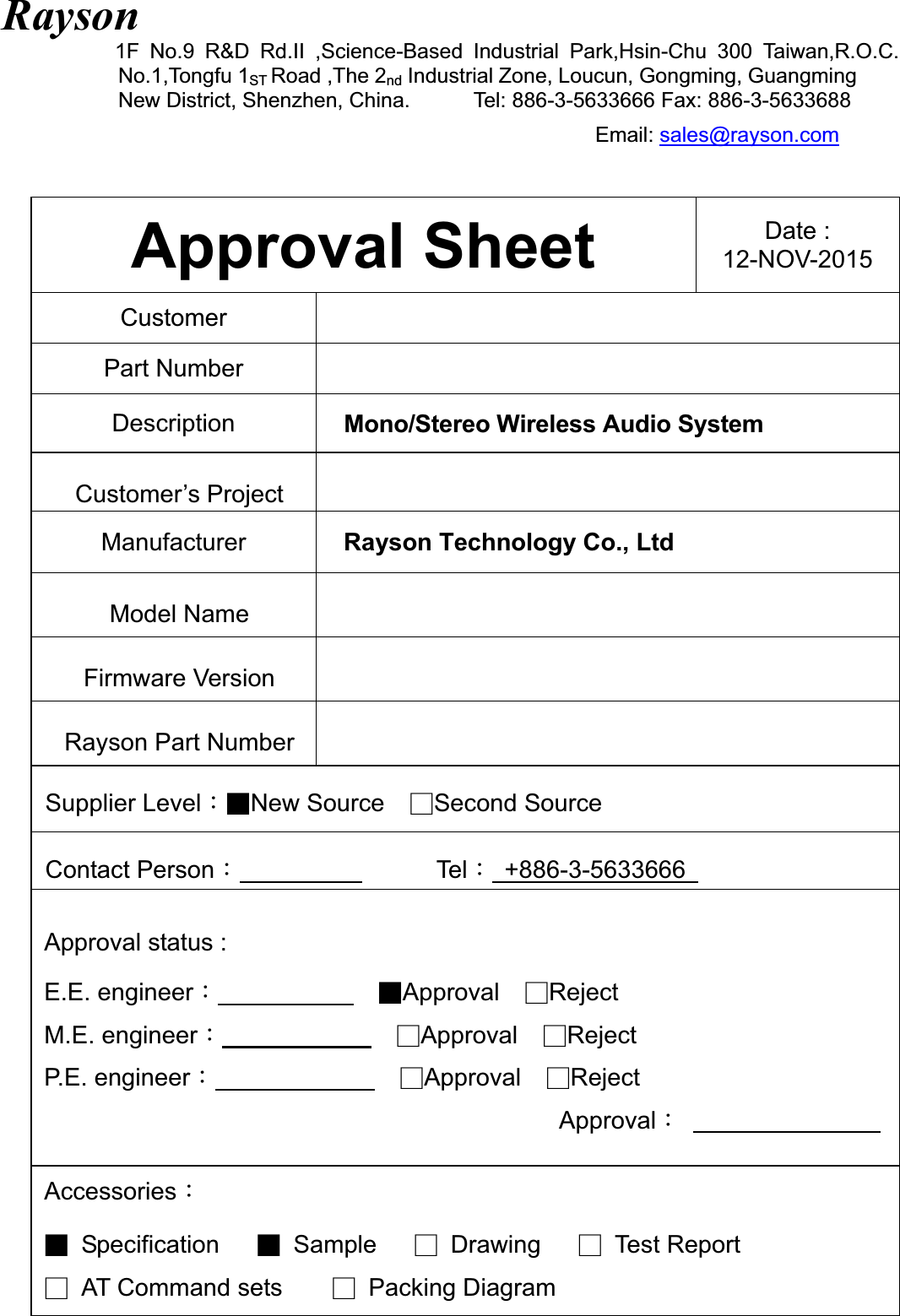 Rayson1F No.9 R&amp;D Rd.II ,Science-Based Industrial Park,Hsin-Chu 300 Taiwan,R.O.C.            No.1,Tongfu 1ST Road ,The 2nd Industrial Zone, Loucun, Gongming, Guangming New District, Shenzhen, China.            Tel: 886-3-5633666 Fax: 886-3-5633688 Email: sales@rayson.comApproval Sheet  Date :   12-NOV-2015 CustomerPart Number Description  Mono/Stereo Wireless Audio SystemCustomer’s Project   Manufacturer Rayson Technology Co., Ltd Model Name Firmware Version Rayson Part Number Supplier LevelǺɎNew Source!ɍSecond Source!Contact PersonǺ                TelǺ +886-3-5633666  Approval status : E.E. engineerǺ!ɎApproval  ɍRejectM.E. engineerǺ!ɍApproval  ɍRejectP.E. engineerǺɍApproval  ɍRejectApprovalǺ    AccessoriesǺɎ Specification   Ɏ Sample   ɍ Drawing   ɍ Test Report ɍ AT Command sets    ɍ Packing Diagram   