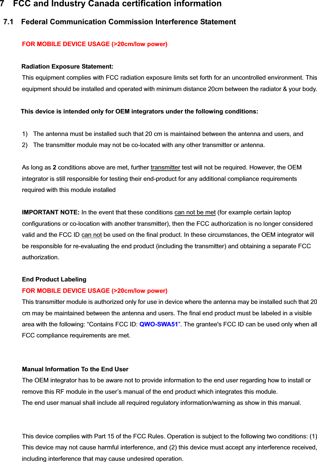 7  FCC and Industry Canada certification information 7.1    Federal Communication Commission Interference Statement FOR MOBILE DEVICE USAGE (&gt;20cm/low power) Radiation Exposure Statement:This equipment complies with FCC radiation exposure limits set forth for an uncontrolled environment. This equipment should be installed and operated with minimum distance 20cm between the radiator &amp; your body. This device is intended only for OEM integrators under the following conditions: 1)  The antenna must be installed such that 20 cm is maintained between the antenna and users, and   2)  The transmitter module may not be co-located with any other transmitter or antenna. As long as 2 conditions above are met, further transmitter test will not be required. However, the OEM integrator is still responsible for testing their end-product for any additional compliance requirements required with this module installed IMPORTANT NOTE: In the event that these conditions can not be met (for example certain laptop configurations or co-location with another transmitter), then the FCC authorization is no longer considered valid and the FCC ID can not be used on the final product. In these circumstances, the OEM integrator will be responsible for re-evaluating the end product (including the transmitter) and obtaining a separate FCC authorization. End Product Labeling   FOR MOBILE DEVICE USAGE (&gt;20cm/low power) This transmitter module is authorized only for use in device where the antenna may be installed such that 20 cm may be maintained between the antenna and users. The final end product must be labeled in a visible area with the following: “Contains FCC ID: QWO-SWA51”. The grantee&apos;s FCC ID can be used only when all FCC compliance requirements are met. Manual Information To the End User The OEM integrator has to be aware not to provide information to the end user regarding how to install or remove this RF module in the user’s manual of the end product which integrates this module. The end user manual shall include all required regulatory information/warning as show in this manual.This device complies with Part 15 of the FCC Rules. Operation is subject to the following two conditions: (1) This device may not cause harmful interference, and (2) this device must accept any interference received, including interference that may cause undesired operation. 