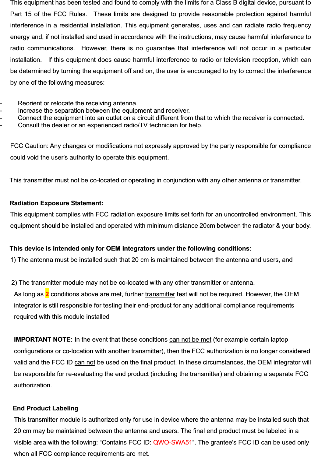 This equipment has been tested and found to comply with the limits for a Class B digital device, pursuant to Part 15 of the FCC Rules.  These limits are designed to provide reasonable protection against harmful interference in a residential installation. This equipment generates, uses and can radiate radio frequency energy and, if not installed and used in accordance with the instructions, may cause harmful interference to radio communications.  However, there is no guarantee that interference will not occur in a particular installation.    If this equipment does cause harmful interference to radio or television reception, which can be determined by turning the equipment off and on, the user is encouraged to try to correct the interference by one of the following measures: -      Reorient or relocate the receiving antenna. -   Increase the separation between the equipment and receiver. -    Connect the equipment into an outlet on a circuit different from that to which the receiver is connected. -   Consult the dealer or an experienced radio/TV technician for help. FCC Caution: Any changes or modifications not expressly approved by the party responsible for compliance could void the user&apos;s authority to operate this equipment. This transmitter must not be co-located or operating in conjunction with any other antenna or transmitter. Radiation Exposure Statement:This equipment complies with FCC radiation exposure limits set forth for an uncontrolled environment. This equipment should be installed and operated with minimum distance 20cm between the radiator &amp; your body. This device is intended only for OEM integrators under the following conditions: 1) The antenna must be installed such that 20 cm is maintained between the antenna and users, and    (if EUT is portable device, please delete this item)2) The transmitter module may not be co-located with any other transmitter or antenna. As long as 2conditions above are met, further transmitter test will not be required. However, the OEM integrator is still responsible for testing their end-product for any additional compliance requirements required with this module installed IMPORTANT NOTE: In the event that these conditions can not be met (for example certain laptop configurations or co-location with another transmitter), then the FCC authorization is no longer considered valid and the FCC ID can not be used on the final product. In these circumstances, the OEM integrator will be responsible for re-evaluating the end product (including the transmitter) and obtaining a separate FCC authorization. End Product Labeling   This transmitter module is authorized only for use in device where the antenna may be installed such that 20 cm may be maintained between the antenna and users. The final end product must be labeled in a visible area with the following: “Contains FCC ID: QWO-SWA51”. The grantee&apos;s FCC ID can be used only when all FCC compliance requirements are met. 