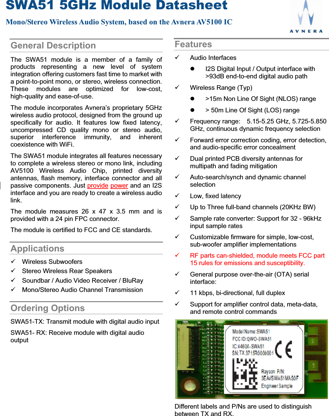 SWA51 5GHz Module Datasheet Mono/Stereo Wireless Audio System, based on the Avnera AV5100 ICGeneral Description The SWA51 module is a member of a family of products representing a new level of system integration offering customers fast time to market with a point-to-point mono, or stereo, wireless connection. These modules are optimized for low-cost, high-quality and ease-of-use.   The module incorporates Avnera’s proprietary 5GHz wireless audio protocol, designed from the ground up specifically for audio. It features low fixed latency, uncompressed CD quality mono or stereo audio, superior interference immunity, and inherent coexistence with WiFi. The SWA51 module integrates all features necessary to complete a wireless stereo or mono link, including AV5100 Wireless Audio Chip, printed diversity antennas, flash memory, interface connector and all passive components. Just provide power and an I2S interface and you are ready to create a wireless audio link. The module measures 26 x 47 x 3.5 mm and is provided with a 24 pin FPC connector.   The module is certified to FCC and CE standards. Applications9 Wireless Subwoofers 9  Stereo Wireless Rear Speakers 9  Soundbar / Audio Video Receiver / BluRay 9  Mono/Stereo Audio Channel Transmission     Ordering Options SWA51-TX: Transmit module with digital audio input SWA51- RX: Receive module with digital audio output Features9 Audio Interfaces z  I2S Digital Input / Output interface with &gt;93dB end-to-end digital audio path 9  Wireless Range (Typ) z  &gt;15m Non Line Of Sight (NLOS) range z  &gt; 50m Line Of Sight (LOS) range 9  Frequency range:    5.15-5.25 GHz, 5.725-5.850 GHz, continuous dynamic frequency selection 9  Forward error correction coding, error detection, and audio-specific error concealment 9  Dual printed PCB diversity antennas for multipath and fading mitigation 9  Auto-search/synch and dynamic channel selection 9  Low, fixed latency   9  Up to Three full-band channels (20KHz BW)   9  Sample rate converter: Support for 32 - 96kHz input sample rates 9  Customizable firmware for simple, low-cost, sub-woofer amplifier implementations 9  RF parts can-shielded, module meets FCC part 15 rules for emissions and susceptibility. 9  General purpose over-the-air (OTA) serial interface:  9  11 kbps, bi-directional, full duplex 9  Support for amplifier control data, meta-data, and remote control commands Different labels and P/Ns are used to distinguish between TX and RX. 