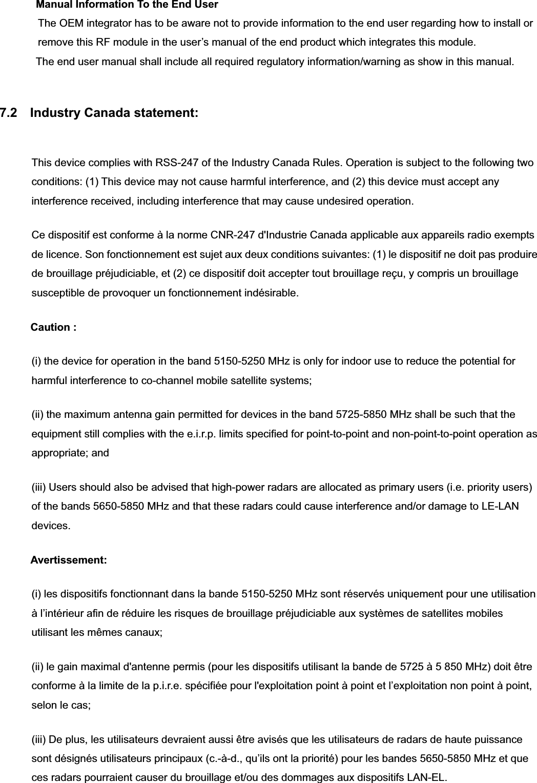 Manual Information To the End User The OEM integrator has to be aware not to provide information to the end user regarding how to install or remove this RF module in the user’s manual of the end product which integrates this module. The end user manual shall include all required regulatory information/warning as show in this manual. 7.2    Industry Canada statement: This device complies with RSS-247 of the Industry Canada Rules. Operation is subject to the following two conditions: (1) This device may not cause harmful interference, and (2) this device must accept any interference received, including interference that may cause undesired operation. Ce dispositif est conforme à la norme CNR-247 d&apos;Industrie Canada applicable aux appareils radio exempts de licence. Son fonctionnement est sujet aux deux conditions suivantes: (1) le dispositif ne doit pas produire de brouillage préjudiciable, et (2) ce dispositif doit accepter tout brouillage reçu, y compris un brouillage susceptible de provoquer un fonctionnement indésirable.   Caution :(i) the device for operation in the band 5150-5250 MHz is only for indoor use to reduce the potential for harmful interference to co-channel mobile satellite systems; (ii) the maximum antenna gain permitted for devices in the band 5725-5850 MHz shall be such that the equipment still complies with the e.i.r.p. limits specified for point-to-point and non-point-to-point operation as appropriate; and   (iii) Users should also be advised that high-power radars are allocated as primary users (i.e. priority users) of the bands 5650-5850 MHz and that these radars could cause interference and/or damage to LE-LAN devices. Avertissement: (i) les dispositifs fonctionnant dans la bande 5150-5250 MHz sont réservés uniquement pour une utilisation à l’intérieur afin de réduire les risques de brouillage préjudiciable aux systèmes de satellites mobiles utilisant les mêmes canaux; (ii) le gain maximal d&apos;antenne permis (pour les dispositifs utilisant la bande de 5725 à 5 850 MHz) doit être conforme à la limite de la p.i.r.e. spécifiée pour l&apos;exploitation point à point et l’exploitation non point à point, selon le cas;   (iii) De plus, les utilisateurs devraient aussi être avisés que les utilisateurs de radars de haute puissance sont désignés utilisateurs principaux (c.-à-d., qu’ils ont la priorité) pour les bandes 5650-5850 MHz et que ces radars pourraient causer du brouillage et/ou des dommages aux dispositifs LAN-EL. 