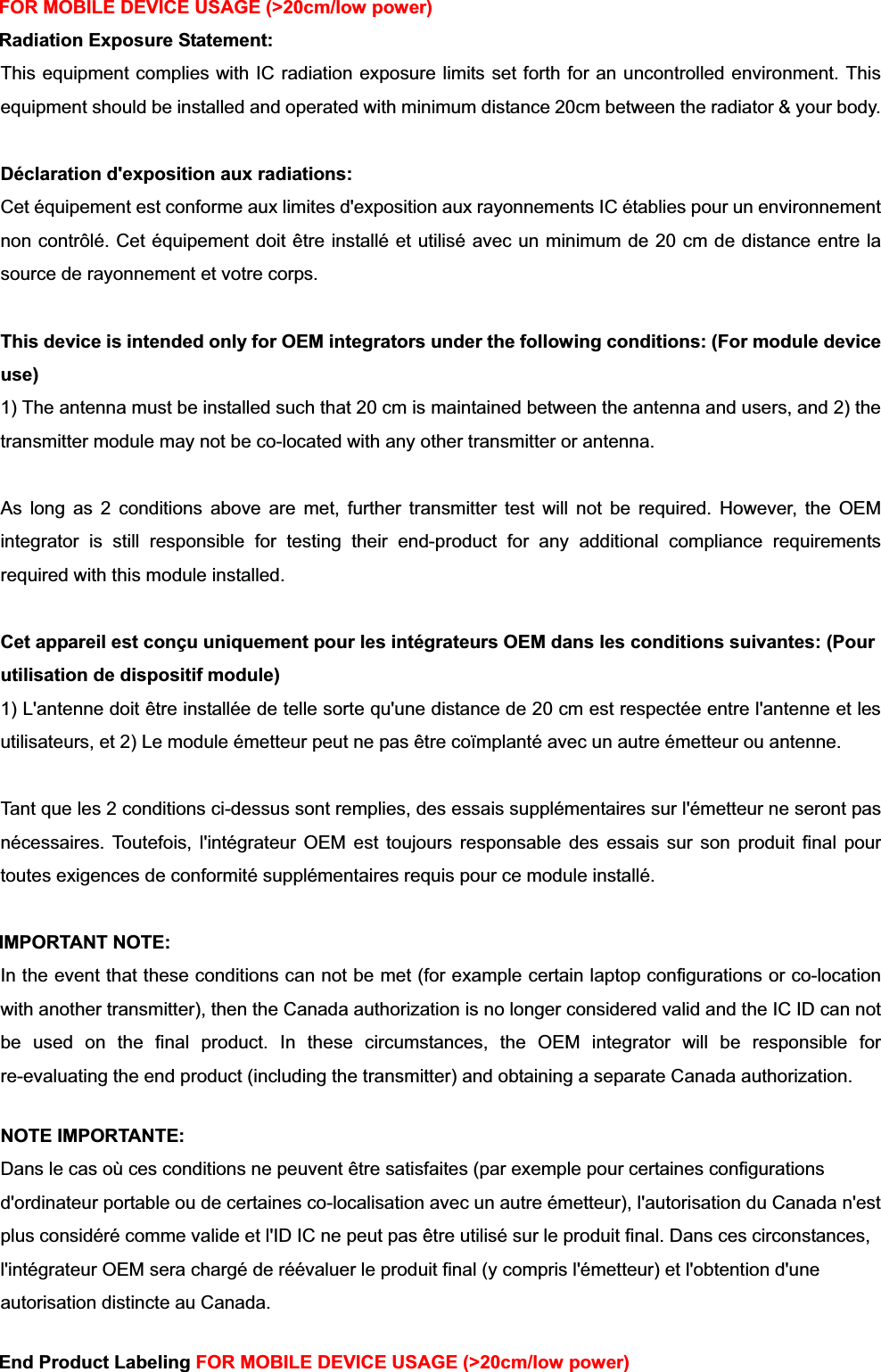 FOR MOBILE DEVICE USAGE (&gt;20cm/low power) Radiation Exposure Statement:This equipment complies with IC radiation exposure limits set forth for an uncontrolled environment. This equipment should be installed and operated with minimum distance 20cm between the radiator &amp; your body. Déclaration d&apos;exposition aux radiations:Cet équipement est conforme aux limites d&apos;exposition aux rayonnements IC établies pour un environnement non contrôlé. Cet équipement doit être installé et utilisé avec un minimum de 20 cm de distance entre la source de rayonnement et votre corps. This device is intended only for OEM integrators under the following conditions: (For module device use)1) The antenna must be installed such that 20 cm is maintained between the antenna and users, and 2) the transmitter module may not be co-located with any other transmitter or antenna. As long as 2 conditions above are met, further transmitter test will not be required. However, the OEM integrator is still responsible for testing their end-product for any additional compliance requirements required with this module installed. Cet appareil est conçu uniquement pour les intégrateurs OEM dans les conditions suivantes: (Pour utilisation de dispositif module) 1) L&apos;antenne doit être installée de telle sorte qu&apos;une distance de 20 cm est respectée entre l&apos;antenne et les utilisateurs, et 2) Le module émetteur peut ne pas être coïmplanté avec un autre émetteur ou antenne. Tant que les 2 conditions ci-dessus sont remplies, des essais supplémentaires sur l&apos;émetteur ne seront pas nécessaires. Toutefois, l&apos;intégrateur OEM est toujours responsable des essais sur son produit final pour toutes exigences de conformité supplémentaires requis pour ce module installé. IMPORTANT NOTE: In the event that these conditions can not be met (for example certain laptop configurations or co-location with another transmitter), then the Canada authorization is no longer considered valid and the IC ID can not be used on the final product. In these circumstances, the OEM integrator will be responsible for re-evaluating the end product (including the transmitter) and obtaining a separate Canada authorization. NOTE IMPORTANTE:Dans le cas où ces conditions ne peuvent être satisfaites (par exemple pour certaines configurations d&apos;ordinateur portable ou de certaines co-localisation avec un autre émetteur), l&apos;autorisation du Canada n&apos;est plus considéré comme valide et l&apos;ID IC ne peut pas être utilisé sur le produit final. Dans ces circonstances, l&apos;intégrateur OEM sera chargé de réévaluer le produit final (y compris l&apos;émetteur) et l&apos;obtention d&apos;une autorisation distincte au Canada. End Product Labeling FOR MOBILE DEVICE USAGE (&gt;20cm/low power) 