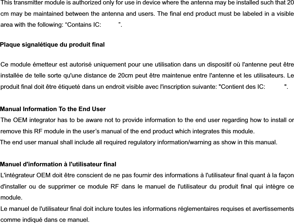 This transmitter module is authorized only for use in device where the antenna may be installed such that 20 cm may be maintained between the antenna and users. The final end product must be labeled in a visible area with the following: “Contains IC:     ”.  Plaque signalétique du produit final Ce module émetteur est autorisé uniquement pour une utilisation dans un dispositif où l&apos;antenne peut être installée de telle sorte qu&apos;une distance de 20cm peut être maintenue entre l&apos;antenne et les utilisateurs. Le produit final doit être étiqueté dans un endroit visible avec l&apos;inscription suivante: &quot;Contient des IC:  &quot;. Manual Information To the End User The OEM integrator has to be aware not to provide information to the end user regarding how to install or remove this RF module in the user’s manual of the end product which integrates this module. The end user manual shall include all required regulatory information/warning as show in this manual. Manuel d&apos;information à l&apos;utilisateur final L&apos;intégrateur OEM doit être conscient de ne pas fournir des informations à l&apos;utilisateur final quant à la façon d&apos;installer ou de supprimer ce module RF dans le manuel de l&apos;utilisateur du produit final qui intègre ce module. Le manuel de l&apos;utilisateur final doit inclure toutes les informations réglementaires requises et avertissements comme indiqué dans ce manuel.