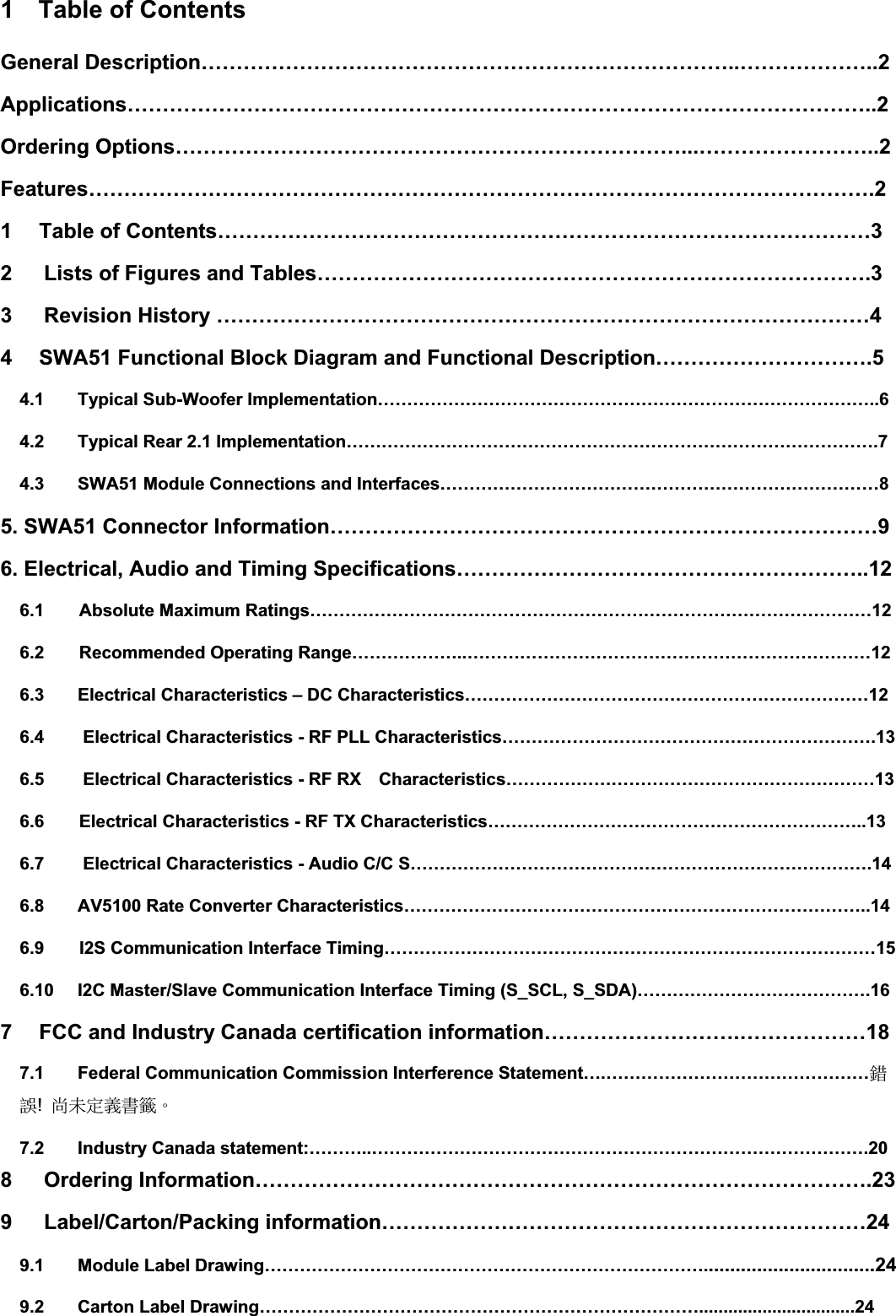 1  Table of Contents General Description…………………………………………………………………..………………..2Applications……………………………………………………………………………………………..2Ordering Options………………………………………………………………...……………………..2Features………………………………………………………………………………………………….21 Table of Contents…………………………………………………………………………………32   Lists of Figures and Tables…………………………………………………………………….3 3   Revision History …………………………………………………………………………………44 SWA51 Functional Block Diagram and Functional Description………………………….54.1 Typical Sub-Woofer Implementation…………………………………………………………………………..64.2 Typical Rear 2.1 Implementation……………………………………………………………………………….74.3 SWA51 Module Connections and Interfaces…………………………………………………………………85. SWA51 Connector Information……………………………………………………………………9 6. Electrical, Audio and Timing Specifications…………………………………………………..126.1    Absolute Maximum Ratings……………………………………………………………………………………12 6.2    Recommended Operating Range………………..……………………………………………………………12 6.3 Electrical Characteristics – DC Characteristics……………………………………………………………126.4 Electrical Characteristics - RF PLL Characteristics……………………………………………………….136.5 Electrical Characteristics - RF RX    Characteristics………………………………………………………136.6    Electrical Characteristics - RF TX Characteristics………………………………………………………..136.7 Electrical Characteristics - Audio C/C S…………………………………………………………………….146.8 AV5100 Rate Converter Characteristics……………………………………………………………………..146.9    I2S Communication Interface Timing…………………………………………………………………………15 6.10 I2C Master/Slave Communication Interface Timing (S_SCL, S_SDA)………………………………….167 FCC and Industry Canada certification information……………………….………………187.1 Federal Communication Commission Interference Statement….………………………………………拗婌!⯂㛒⭂佑㚠䰌ˤ7.2 Industry Canada statement:………..………………………………………………………………………….208   Ordering Information…………………………………………………………………………….23 9   Label/Carton/Packing information……………………………………………………………24 9.1 Module Label Drawing…………………………………………………………………................................24 9.2 Carton Label Drawing…………………………………………………………………................................24