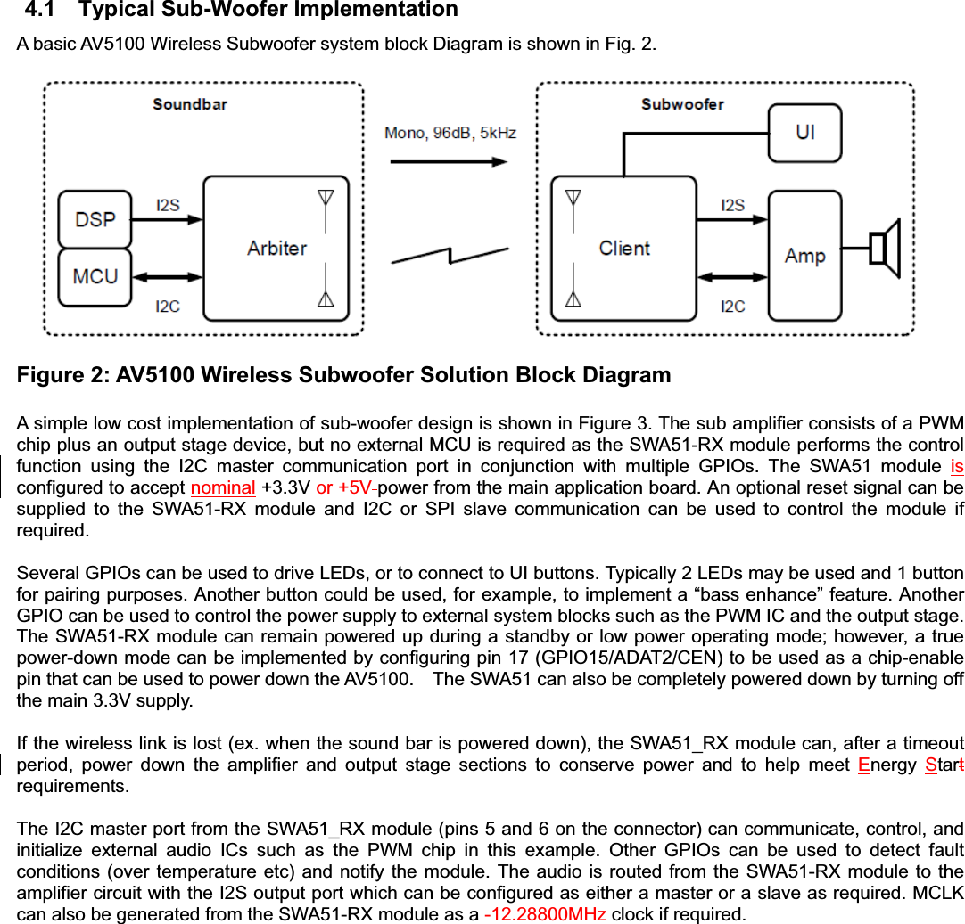 4.1  Typical Sub-Woofer Implementation A basic AV5100 Wireless Subwoofer system block Diagram is shown in Fig. 2.     Figure 2: AV5100 Wireless Subwoofer Solution Block Diagram   A simple low cost implementation of sub-woofer design is shown in Figure 3. The sub amplifier consists of a PWM chip plus an output stage device, but no external MCU is required as the SWA51-RX module performs the control function using the I2C master communication port in conjunction with multiple GPIOs. The SWA51 module isconfigured to accept nominal +3.3V or +5V power from the main application board. An optional reset signal can be supplied to the SWA51-RX module and I2C or SPI slave communication can be used to control the module if required.  Several GPIOs can be used to drive LEDs, or to connect to UI buttons. Typically 2 LEDs may be used and 1 button for pairing purposes. Another button could be used, for example, to implement a “bass enhance” feature. Another GPIO can be used to control the power supply to external system blocks such as the PWM IC and the output stage. The SWA51-RX module can remain powered up during a standby or low power operating mode; however, a true power-down mode can be implemented by configuring pin 17 (GPIO15/ADAT2/CEN) to be used as a chip-enable pin that can be used to power down the AV5100.    The SWA51 can also be completely powered down by turning off the main 3.3V supply.   If the wireless link is lost (ex. when the sound bar is powered down), the SWA51_RX module can, after a timeout period, power down the amplifier and output stage sections to conserve power and to help meet Energy  Startrequirements. The I2C master port from the SWA51_RX module (pins 5 and 6 on the connector) can communicate, control, and initialize external audio ICs such as the PWM chip in this example. Other GPIOs can be used to detect fault conditions (over temperature etc) and notify the module. The audio is routed from the SWA51-RX module to the amplifier circuit with the I2S output port which can be configured as either a master or a slave as required. MCLK can also be generated from the SWA51-RX module as a -12.28800MHz clock if required. 