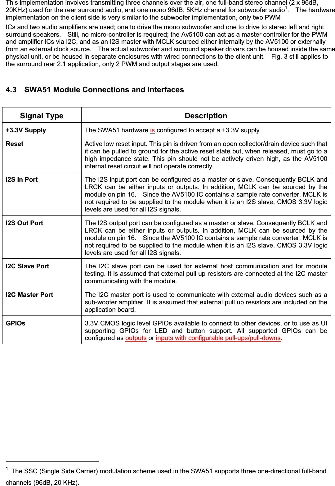 This implementation involves transmitting three channels over the air, one full-band stereo channel (2 x 96dB, 20KHz) used for the rear surround audio, and one mono 96dB, 5KHz channel for subwoofer audio1.  The hardware implementation on the client side is very similar to the subwoofer implementation, only two PWM ICs and two audio amplifiers are used; one to drive the mono subwoofer and one to drive to stereo left and right surround speakers.    Still, no micro-controller is required; the Av5100 can act as a master controller for the PWM and amplifier ICs via I2C, and as an I2S master with MCLK sourced either internally by the AV5100 or externally from an external clock source.    The actual subwoofer and surround speaker drivers can be housed inside the same physical unit, or be housed in separate enclosures with wired connections to the client unit.    Fig. 3 still applies to the surround rear 2.1 application, only 2 PWM and output stages are used. 4.3    SWA51 Module Connections and Interfaces Signal Type  Description +3.3V Supply  The SWA51 hardware is configured to accept a +3.3V supply Reset  Active low reset input. This pin is driven from an open collector/drain device such that it can be pulled to ground for the active reset state but, when released, must go to a high impedance state. This pin should not be actively driven high, as the AV5100 internal reset circuit will not operate correctly. I2S In Port  The I2S input port can be configured as a master or slave. Consequently BCLK and LRCK can be either inputs or outputs. In addition, MCLK can be sourced by the module on pin 16.    Since the AV5100 IC contains a sample rate converter, MCLK is not required to be supplied to the module when it is an I2S slave. CMOS 3.3V logic levels are used for all I2S signals. I2S Out Port  The I2S output port can be configured as a master or slave. Consequently BCLK and LRCK can be either inputs or outputs. In addition, MCLK can be sourced by the module on pin 16.    Since the AV5100 IC contains a sample rate converter, MCLK is not required to be supplied to the module when it is an I2S slave. CMOS 3.3V logic levels are used for all I2S signals.I2C Slave Port  The I2C slave port can be used for external host communication and for module testing. It is assumed that external pull up resistors are connected at the I2C master communicating with the module. I2C Master Port  The I2C master port is used to communicate with external audio devices such as a sub-woofer amplifier. It is assumed that external pull up resistors are included on the application board. GPIOs  3.3V CMOS logic level GPIOs available to connect to other devices, or to use as UI supporting GPIOs for LED and button support. All supported GPIOs can be configured as outputs or inputs with configurable pull-ups/pull-downs.1  The SSC (Single Side Carrier) modulation scheme used in the SWA51 supports three one-directional full-band channels (96dB, 20 KHz). 