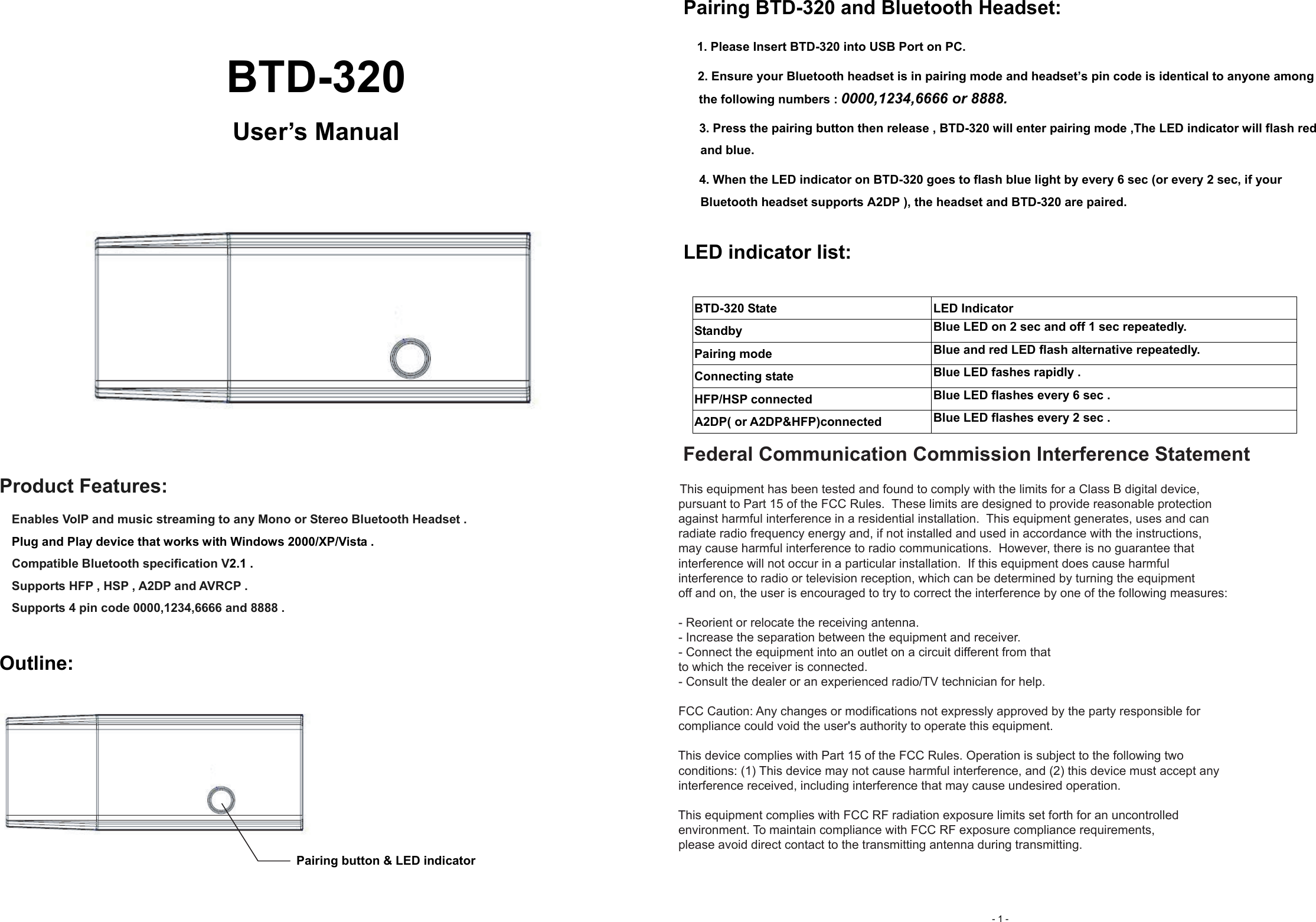     BTD-320 User’s Manual     Product Features:     Enables VolP and music streaming to any Mono or Stereo Bluetooth Headset .   Plug and Play device that works with Windows 2000/XP/Vista . Compatible Bluetooth specification V2.1 .     Supports HFP , HSP , A2DP and AVRCP .     Supports 4 pin code 0000,1234,6666 and 8888 .    Outline:  Pairing button &amp; LED indicator  Pairing BTD-320 and Bluetooth Headset: 1. Please Insert BTD-320 into USB Port on PC. 2. Ensure your Bluetooth headset is in pairing mode and headset’s pin code is identical to anyone among the following numbers : 0000,1234,6666 or 8888.   3. Press the pairing button then release , BTD-320 will enter pairing mode ,The LED indicator will flash red and blue. 4. When the LED indicator on BTD-320 goes to flash blue light by every 6 sec (or every 2 sec, if your Bluetooth headset supports A2DP ), the headset and BTD-320 are paired.     LED indicator list:  BTD-320 State  LED Indicator Standby  Blue LED on 2 sec and off 1 sec repeatedly. Pairing mode  Blue and red LED flash alternative repeatedly. Connecting state  Blue LED fashes rapidly . HFP/HSP connected  Blue LED flashes every 6 sec . A2DP( or A2DP&amp;HFP)connected  Blue LED flashes every 2 sec .   - 1 -      Federal Communication Commission Interference Statement       This equipment has been tested and found to comply with the limits for a Class B digital device,      pursuant to Part 15 of the FCC Rules.  These limits are designed to provide reasonable protection      against harmful interference in a residential installation.  This equipment generates, uses and can      radiate radio frequency energy and, if not installed and used in accordance with the instructions,      may cause harmful interference to radio communications.  However, there is no guarantee that      interference will not occur in a particular installation.  If this equipment does cause harmful     interference to radio or television reception, which can be determined by turning the equipment      off and on, the user is encouraged to try to correct the interference by one of the following measures:      - Reorient or relocate the receiving antenna.     - Increase the separation between the equipment and receiver.     - Connect the equipment into an outlet on a circuit different from that     to which the receiver is connected.     - Consult the dealer or an experienced radio/TV technician for help.      FCC Caution: Any changes or modifications not expressly approved by the party responsible for      compliance could void the user&apos;s authority to operate this equipment.      This device complies with Part 15 of the FCC Rules. Operation is subject to the following two      conditions: (1) This device may not cause harmful interference, and (2) this device must accept any      interference received, including interference that may cause undesired operation.      This equipment complies with FCC RF radiation exposure limits set forth for an uncontrolled     environment. To maintain compliance with FCC RF exposure compliance requirements,      please avoid direct contact to the transmitting antenna during transmitting. 