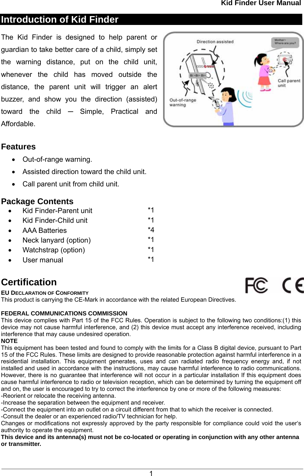 Kid Finder User Manual  1 Introduction of Kid Finder  The Kid Finder is designed to help parent or guardian to take better care of a child, simply set the warning distance, put on the child unit, whenever the child has moved outside the distance, the parent unit will trigger an alert buzzer, and show you the direction (assisted) toward the child ─ Simple, Practical and Affordable.  Features •  Out-of-range warning. •  Assisted direction toward the child unit. •  Call parent unit from child unit.  Package Contents •  Kid Finder-Parent unit        *1 •  Kid Finder-Child unit      *1 •  AAA Batteries      *4 •  Neck lanyard (option)  *1 •  Watchstrap (option)  *1 •  User manual    *1  Certification EU DECLARATION OF CONFORMITY This product is carrying the CE-Mark in accordance with the related European Directives.    FEDERAL COMMUNICATIONS COMMISSION This device complies with Part 15 of the FCC Rules. Operation is subject to the following two conditions:(1) this device may not cause harmful interference, and (2) this device must accept any interference received, including interference that may cause undesired operation. NOTE This equipment has been tested and found to comply with the limits for a Class B digital device, pursuant to Part 15 of the FCC Rules. These limits are designed to provide reasonable protection against harmful interference in a residential installation. This equipment generates, uses and can radiated radio frequency energy and, if not installed and used in accordance with the instructions, may cause harmful interference to radio communications. However, there is no guarantee that interference will not occur in a particular installation If this equipment does cause harmful interference to radio or television reception, which can be determined by turning the equipment off and on, the user is encouraged to try to correct the interference by one or more of the following measures: -Reorient or relocate the receiving antenna. -Increase the separation between the equipment and receiver. -Connect the equipment into an outlet on a circuit different from that to which the receiver is connected. -Consult the dealer or an experienced radio/TV technician for help. Changes or modifications not expressly approved by the party responsible for compliance could void the user‘s authority to operate the equipment. This device and its antenna(s) must not be co-located or operating in conjunction with any other antenna or transmitter.  