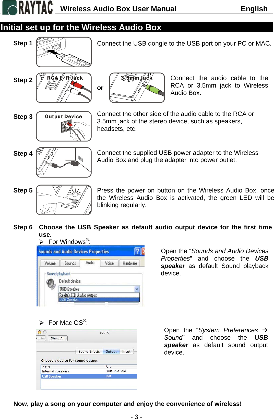 Wireless Audio Box User Manual                               English    - 3 -  Initial set up for the Wireless Audio Box  Step 1        Step 2         Step 3          Step 4            Step 5          Step 6  Choose the USB Speaker as default audio output device for the first time use. ¾ For Windows®:            ¾ For Mac OS®:           Now, play a song on your computer and enjoy the convenience of wireless! Connect the USB dongle to the USB port on your PC or MAC. Connect the audio cable to the RCA or 3.5mm jack to Wireless Audio Box.  Connect the supplied USB power adapter to the Wireless Audio Box and plug the adapter into power outlet. or Connect the other side of the audio cable to the RCA or 3.5mm jack of the stereo device, such as speakers, headsets, etc. Press the power on button on the Wireless Audio Box, once the Wireless Audio Box is activated, the green LED will be blinking regularly.  Open the “Sounds and Audio Devices Properties” and choose the USB speaker as default Sound playback device. Open the “System Preferences Æ Sound” and choose the USB speaker as default sound output device. 