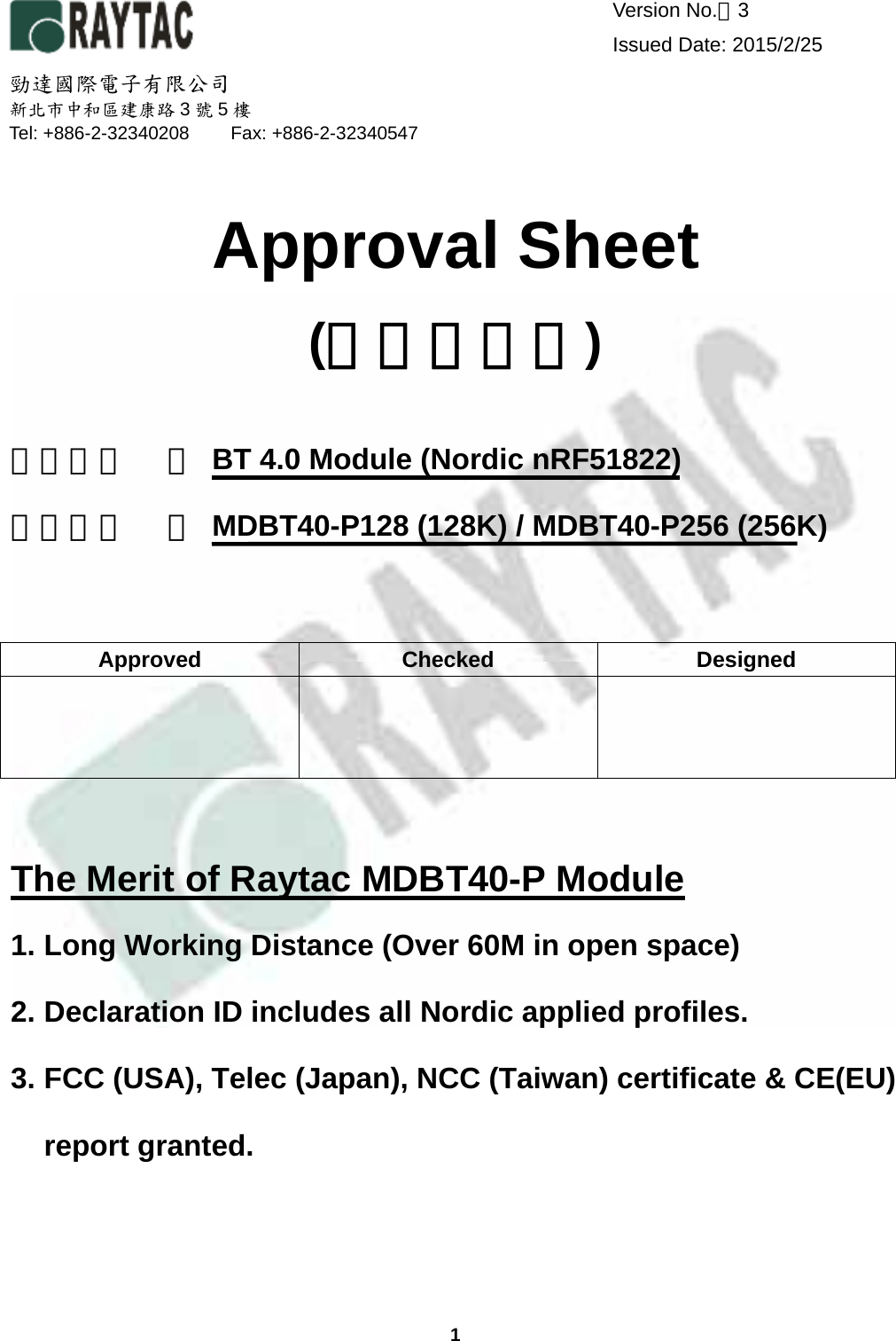  1  Version No.：3     Issued Date: 2015/2/25     Approval Sheet (產品承認書)  產品名稱 ： BT 4.0 Module (Nordic nRF51822)         產品型號 ： MDBT40-P128 (128K) / MDBT40-P256 (256K)                                                                               The Merit of Raytac MDBT40-P Module 1. Long Working Distance (Over 60M in open space) 2. Declaration ID includes all Nordic applied profiles. 3. FCC (USA), Telec (Japan), NCC (Taiwan) certificate &amp; CE(EU) report granted.Approved Checked Designed    勁達國際電子有限公司 新北市中和區建康路3號5樓 Tel: +886-2-32340208  Fax: +886-2-32340547 