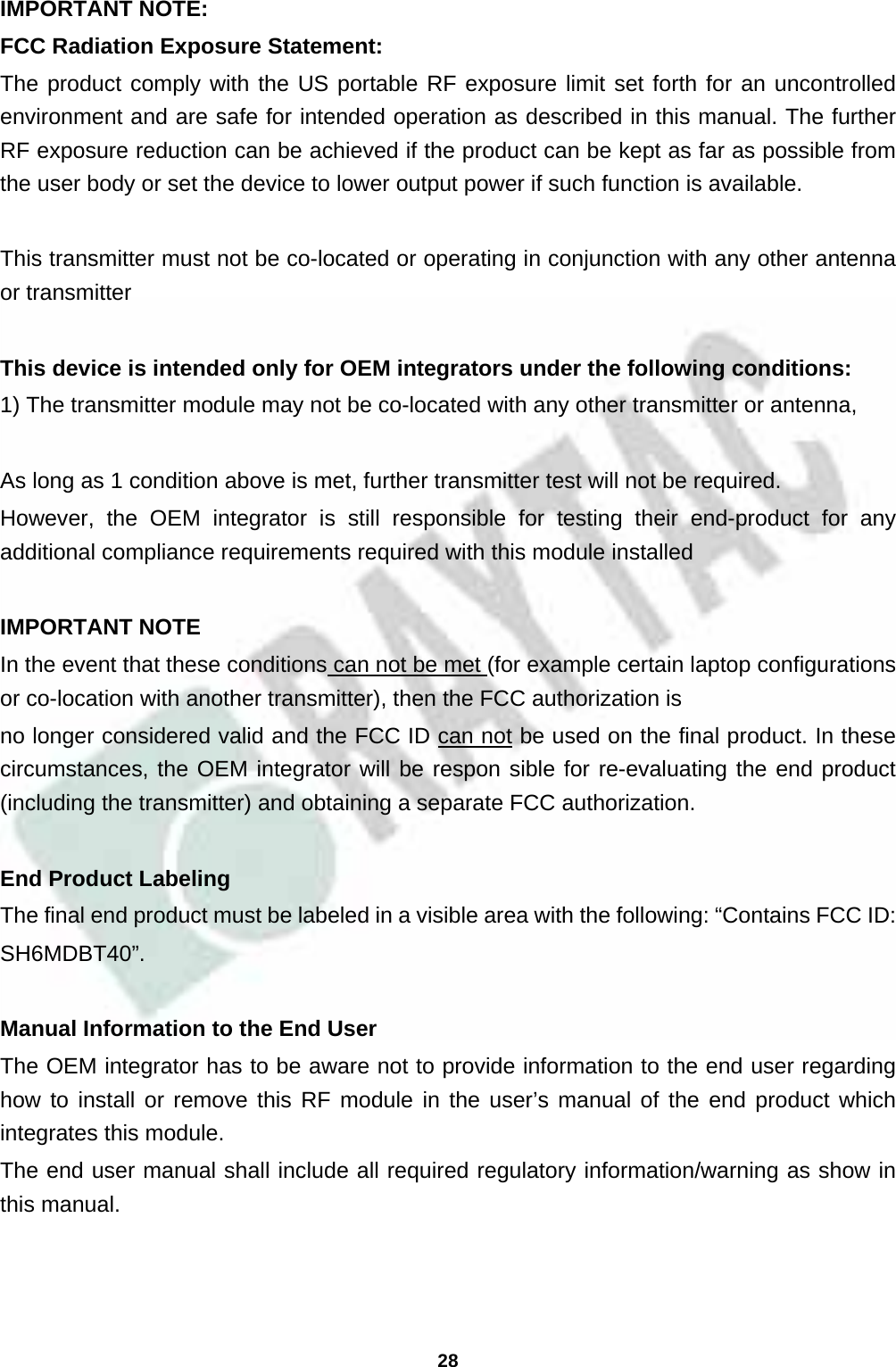  28 IMPORTANT NOTE: FCC Radiation Exposure Statement: The product comply with the US portable RF exposure limit set forth for an uncontrolled environment and are safe for intended operation as described in this manual. The further RF exposure reduction can be achieved if the product can be kept as far as possible from the user body or set the device to lower output power if such function is available.  This transmitter must not be co-located or operating in conjunction with any other antenna or transmitter  This device is intended only for OEM integrators under the following conditions:  1) The transmitter module may not be co-located with any other transmitter or antenna,    As long as 1 condition above is met, further transmitter test will not be required. However, the OEM integrator is still responsible for testing their end-product for any additional compliance requirements required with this module installed  IMPORTANT NOTE In the event that these conditions can not be met (for example certain laptop configurations or co-location with another transmitter), then the FCC authorization is no longer considered valid and the FCC ID can not be used on the final product. In these circumstances, the OEM integrator will be respon sible for re-evaluating the end product (including the transmitter) and obtaining a separate FCC authorization.  End Product Labeling The final end product must be labeled in a visible area with the following: “Contains FCC ID: SH6MDBT40”.  Manual Information to the End User The OEM integrator has to be aware not to provide information to the end user regarding how to install or remove this RF module in the user’s manual of the end product which integrates this module. The end user manual shall include all required regulatory information/warning as show in this manual.  