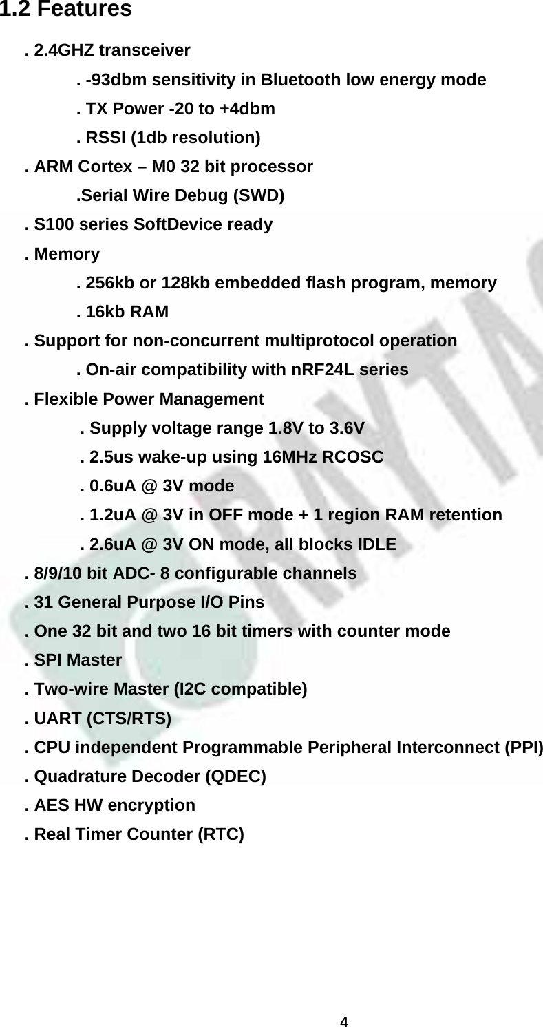  4  1.2 Features . 2.4GHZ transceiver       . -93dbm sensitivity in Bluetooth low energy mode       . TX Power -20 to +4dbm       . RSSI (1db resolution) . ARM Cortex – M0 32 bit processor       .Serial Wire Debug (SWD) . S100 series SoftDevice ready . Memory         . 256kb or 128kb embedded flash program, memory       . 16kb RAM . Support for non-concurrent multiprotocol operation       . On-air compatibility with nRF24L series . Flexible Power Management   . Supply voltage range 1.8V to 3.6V   . 2.5us wake-up using 16MHz RCOSC   . 0.6uA @ 3V mode   . 1.2uA @ 3V in OFF mode + 1 region RAM retention   . 2.6uA @ 3V ON mode, all blocks IDLE . 8/9/10 bit ADC- 8 configurable channels . 31 General Purpose I/O Pins . One 32 bit and two 16 bit timers with counter mode . SPI Master . Two-wire Master (I2C compatible) . UART (CTS/RTS) . CPU independent Programmable Peripheral Interconnect (PPI) . Quadrature Decoder (QDEC) . AES HW encryption . Real Timer Counter (RTC)