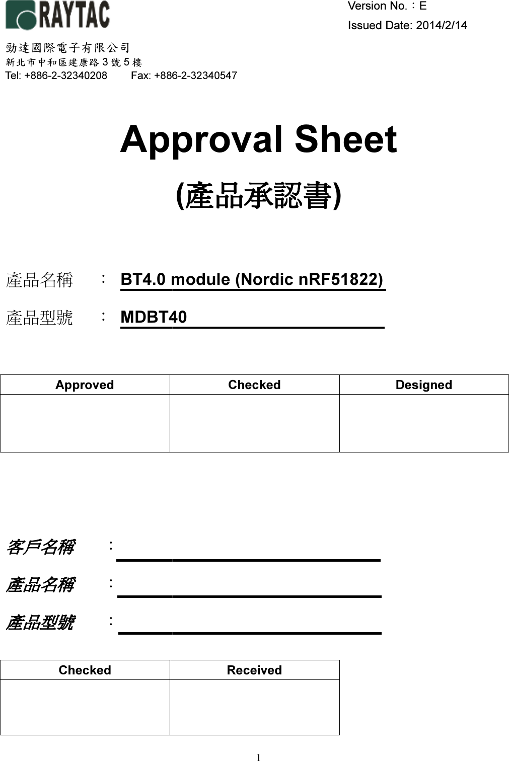      Approval Sheet  產品名稱 ： BT4.0 modul產品型號 ： MDBT40 Approved    客戶名稱客戶名稱客戶名稱客戶名稱    ：   產品名稱產品名稱產品名稱產品名稱 ：   產品型號產品型號產品型號產品型號 ：    Checked  勁達國際電子有限公司 新北市中和區建康路 3號5樓 Tel: +886-2-32340208 Fax: +8861 Version No.   Issued Date: 2014/Approval Sheet (產品承認書產品承認書產品承認書產品承認書) module (Nordic nRF51822) MDBT40 Checked Designed   Received  Fax: +886-2-32340547 Version No.：E Issued Date: 2014/2/14  Designed 