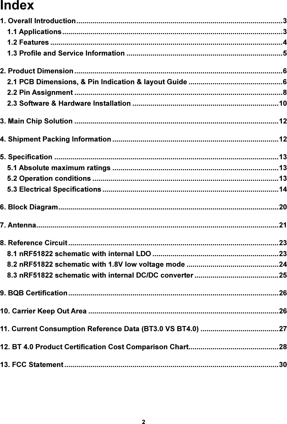 2  Index 1. Overall Introduction ....................................................................................................... 3 1.1 Applications .............................................................................................................. 3 1.2 Features .................................................................................................................... 4 1.3 Profile and Service Information .............................................................................. 5 2. Product Dimension ........................................................................................................ 6 2.1 PCB Dimensions, &amp; Pin Indication &amp; layout Guide ............................................... 6 2.2 Pin Assignment ........................................................................................................ 8 2.3 Software &amp; Hardware Installation ......................................................................... 10 3. Main Chip Solution ...................................................................................................... 12 4. Shipment Packing Information ................................................................................... 12 5. Specification ................................................................................................................ 13 5.1 Absolute maximum ratings ................................................................................... 13 5.2 Operation conditions ............................................................................................. 13 5.3 Electrical Specifications ........................................................................................ 14 6. Block Diagram .............................................................................................................. 20 7. Antenna......................................................................................................................... 21 8. Reference Circuit ......................................................................................................... 23 8.1 nRF51822 schematic with internal LDO ............................................................... 23 8.2 nRF51822 schematic with 1.8V low voltage mode .............................................. 24 8.3 nRF51822 schematic with internal DC/DC converter .......................................... 25 9. BQB Certification ......................................................................................................... 26 10. Carrier Keep Out Area ............................................................................................... 26 11. Current Consumption Reference Data (BT3.0 VS BT4.0) ....................................... 27 12. BT 4.0 Product Certification Cost Comparison Chart ............................................. 28 13. FCC Statement ........................................................................................................... 30 