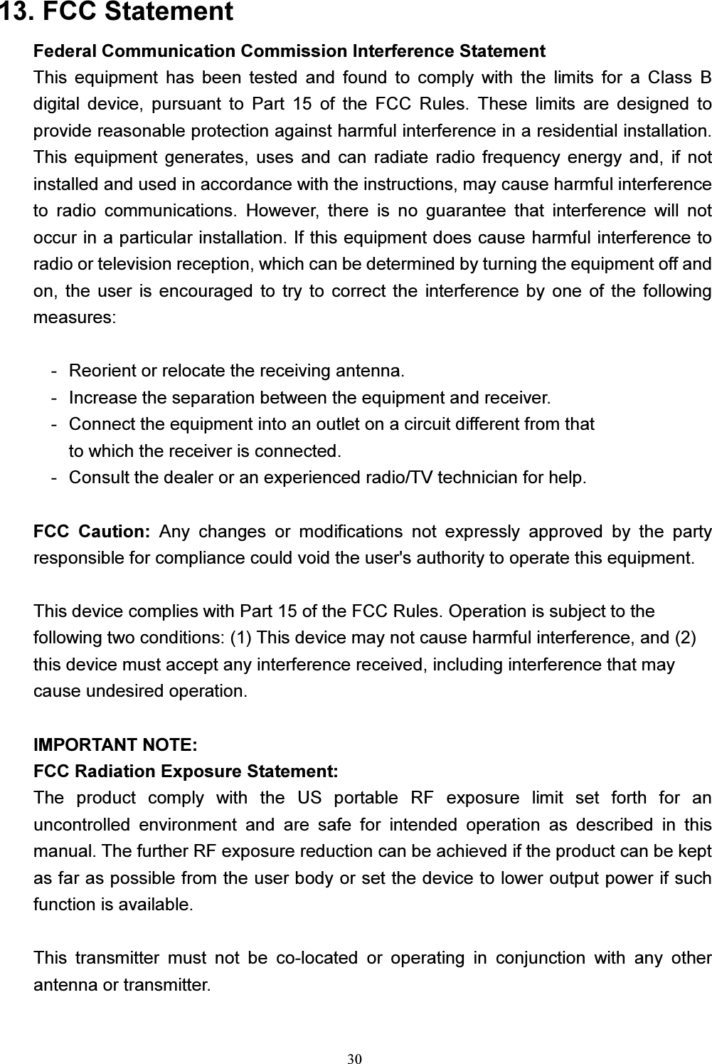 30  13. FCC StatementFederal Communication Commission Interference Statement This  equipment  has  been  tested  and  found  to  comply  with  the  limits  for  a  Class  B digital  device,  pursuant  to  Part  15  of  the  FCC  Rules.  These  limits  are  designed  to provide reasonable protection against harmful interference in a residential installation. This  equipment  generates,  uses  and  can  radiate  radio frequency energy  and,  if  not installed and used in accordance with the instructions, may cause harmful interference to  radio  communications.  However,  there  is  no  guarantee  that  interference  will  not occur in a particular installation. If this equipment does cause harmful interference to radio or television reception, which can be determined by turning the equipment off and on,  the  user  is  encouraged to try  to  correct  the  interference  by  one  of  the following measures:  -  Reorient or relocate the receiving antenna. -  Increase the separation between the equipment and receiver. -  Connect the equipment into an outlet on a circuit different from that to which the receiver is connected. -  Consult the dealer or an experienced radio/TV technician for help.  FCC  Caution:  Any  changes  or  modifications  not  expressly  approved  by  the  party responsible for compliance could void the user&apos;s authority to operate this equipment.  This device complies with Part 15 of the FCC Rules. Operation is subject to the   following two conditions: (1) This device may not cause harmful interference, and (2)   this device must accept any interference received, including interference that may   cause undesired operation.  IMPORTANT NOTE: FCC Radiation Exposure Statement: The  product  comply  with  the  US  portable  RF  exposure  limit  set  forth  for  an uncontrolled  environment  and  are  safe  for  intended  operation  as  described  in  this manual. The further RF exposure reduction can be achieved if the product can be kept as far as possible from the user body or set the device to lower output power if such function is available.  This  transmitter  must  not  be  co-located  or  operating  in  conjunction  with  any  other antenna or transmitter. 