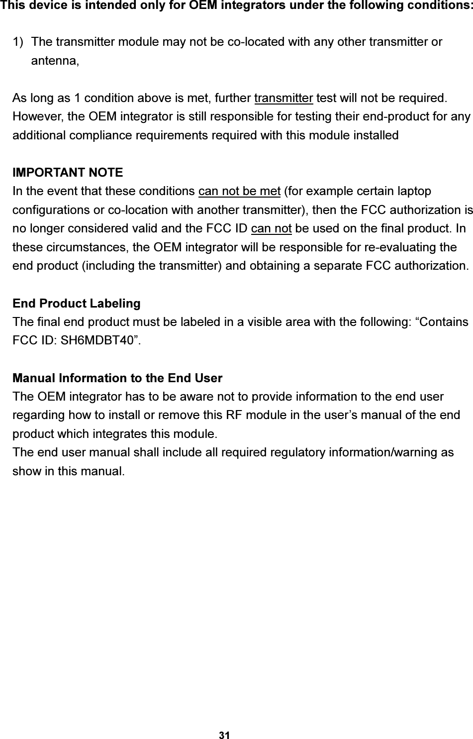 31 This device is intended only for OEM integrators under the following conditions:  1)  The transmitter module may not be co-located with any other transmitter or antenna,    As long as 1 condition above is met, further transmitter test will not be required. However, the OEM integrator is still responsible for testing their end-product for any additional compliance requirements required with this module installed  IMPORTANT NOTE In the event that these conditions can not be met (for example certain laptop configurations or co-location with another transmitter), then the FCC authorization is no longer considered valid and the FCC ID can not be used on the final product. In these circumstances, the OEM integrator will be responsible for re-evaluating the end product (including the transmitter) and obtaining a separate FCC authorization.  End Product Labeling The final end product must be labeled in a visible area with the following: “Contains FCC ID: SH6MDBT40”.  Manual Information to the End User The OEM integrator has to be aware not to provide information to the end user regarding how to install or remove this RF module in the user’s manual of the end product which integrates this module. The end user manual shall include all required regulatory information/warning as show in this manual. 
