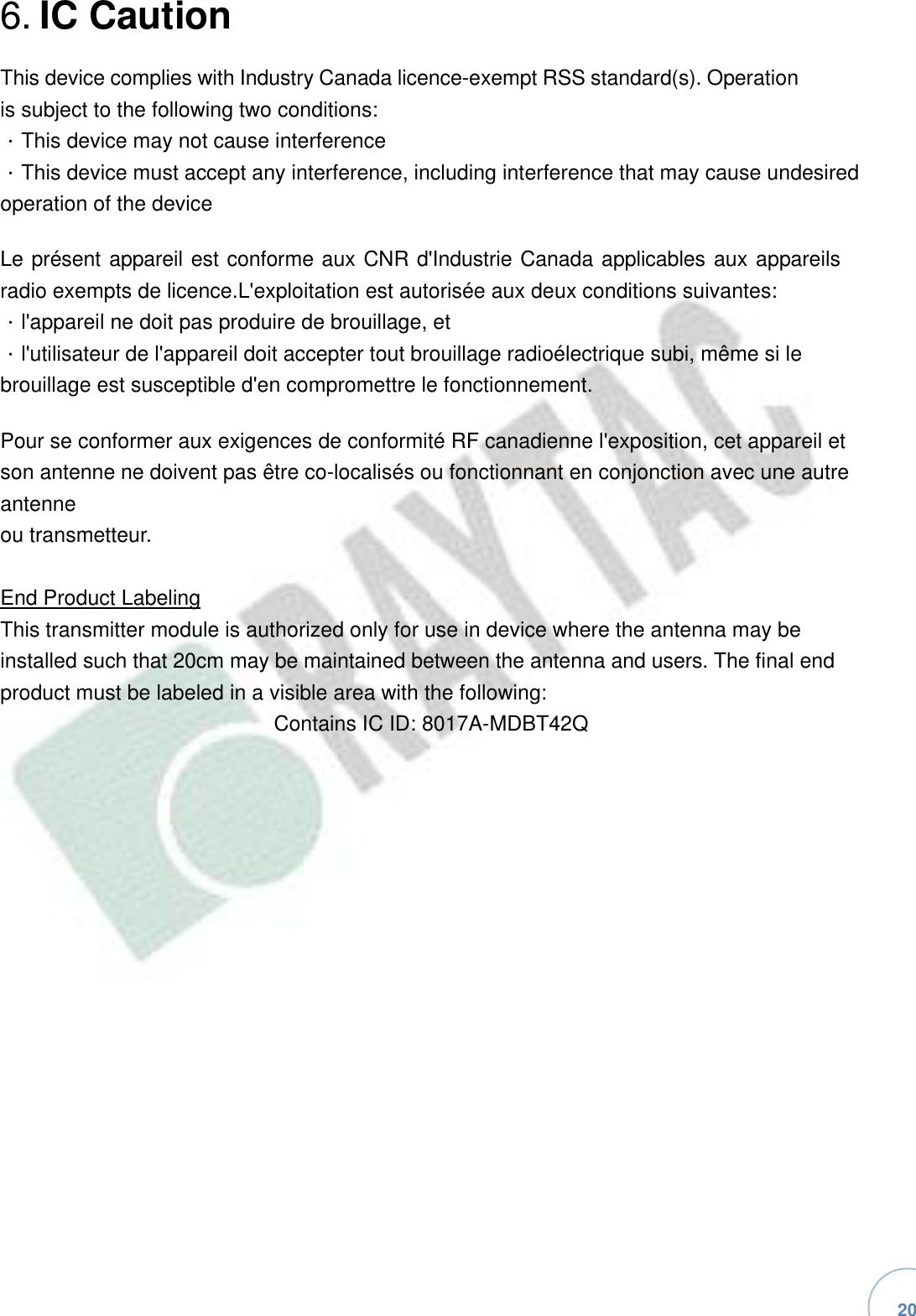   20 6. IC Caution This device complies with Industry Canada licence-exempt RSS standard(s). Operation is subject to the following two conditions: ．This device may not cause interference ．This device must accept any interference, including interference that may cause undesired operation of the device Le présent appareil est conforme aux CNR d&apos;Industrie Canada applicables aux appareils radio exempts de licence.L&apos;exploitation est autorisée aux deux conditions suivantes: ．l&apos;appareil ne doit pas produire de brouillage, et ．l&apos;utilisateur de l&apos;appareil doit accepter tout brouillage radioélectrique subi, même si le brouillage est susceptible d&apos;en compromettre le fonctionnement. Pour se conformer aux exigences de conformité RF canadienne l&apos;exposition, cet appareil et son antenne ne doivent pas être co-localisés ou fonctionnant en conjonction avec une autre antenne ou transmetteur. End Product Labeling This transmitter module is authorized only for use in device where the antenna may be installed such that 20cm may be maintained between the antenna and users. The final end product must be labeled in a visible area with the following: Contains IC ID: 8017A-MDBT42Q