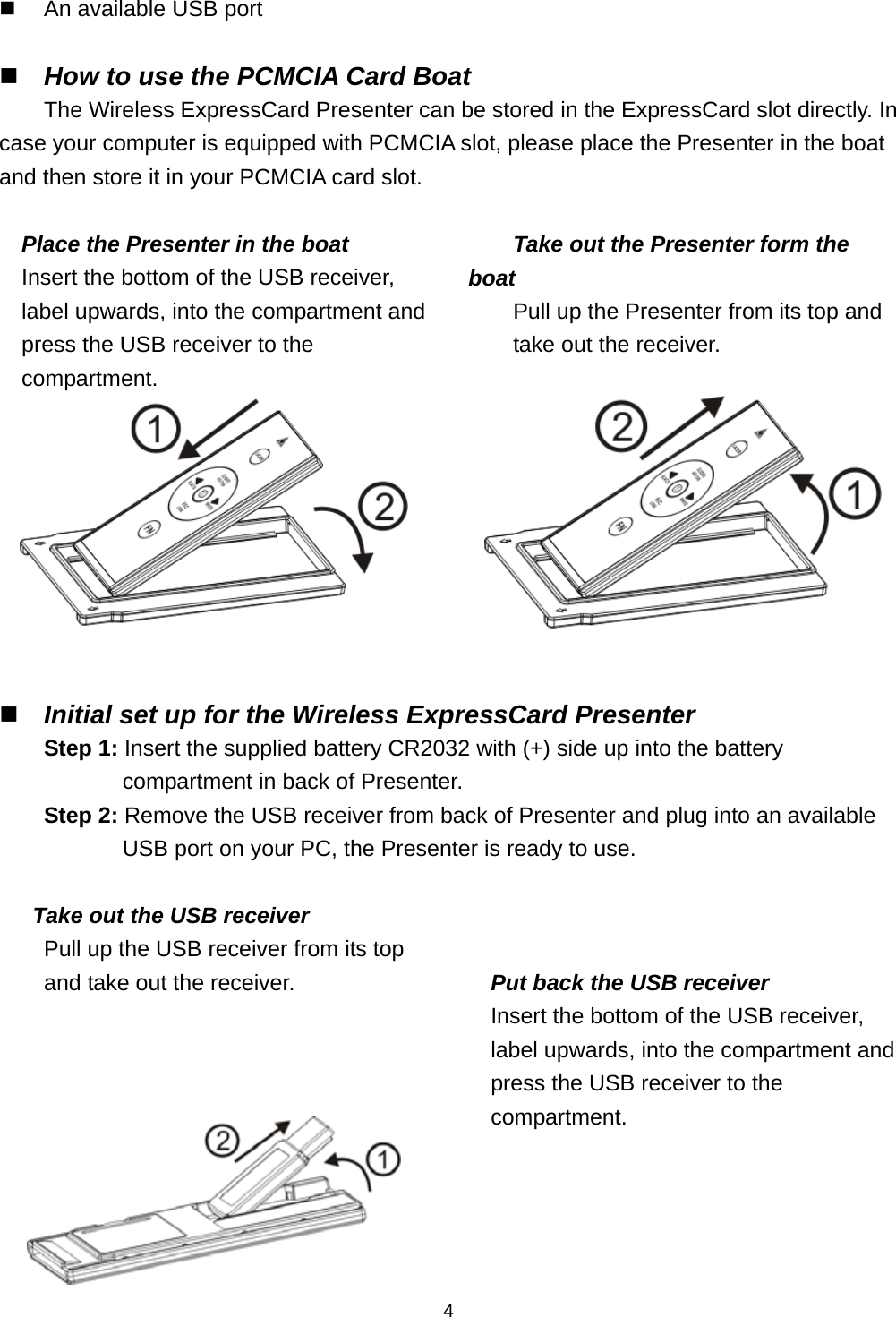    4  An available USB port   How to use the PCMCIA Card Boat The Wireless ExpressCard Presenter can be stored in the ExpressCard slot directly. In case your computer is equipped with PCMCIA slot, please place the Presenter in the boat and then store it in your PCMCIA card slot.  Place the Presenter in the boat Insert the bottom of the USB receiver, label upwards, into the compartment and press the USB receiver to the compartment.  Take out the Presenter form the boat Pull up the Presenter from its top and take out the receiver.      Initial set up for the Wireless ExpressCard Presenter Step 1: Insert the supplied battery CR2032 with (+) side up into the battery compartment in back of Presenter. Step 2: Remove the USB receiver from back of Presenter and plug into an available USB port on your PC, the Presenter is ready to use.  Take out the USB receiver Pull up the USB receiver from its top and take out the receiver.       Put back the USB receiver Insert the bottom of the USB receiver, label upwards, into the compartment and press the USB receiver to the compartment.  