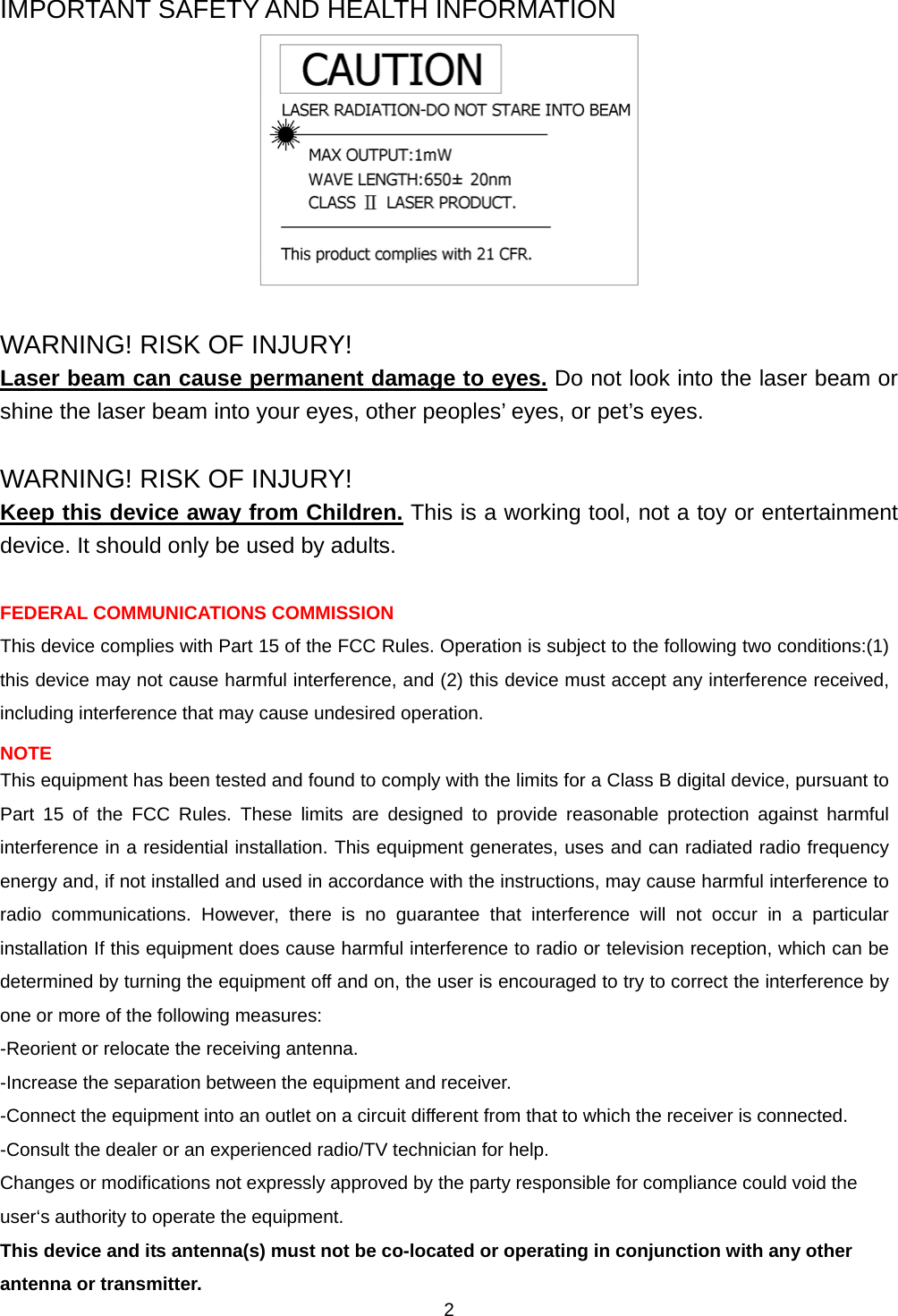    2IMPORTANT SAFETY AND HEALTH INFORMATION   WARNING! RISK OF INJURY! Laser beam can cause permanent damage to eyes. Do not look into the laser beam or shine the laser beam into your eyes, other peoples’ eyes, or pet’s eyes.  WARNING! RISK OF INJURY! Keep this device away from Children. This is a working tool, not a toy or entertainment device. It should only be used by adults.  FEDERAL COMMUNICATIONS COMMISSION This device complies with Part 15 of the FCC Rules. Operation is subject to the following two conditions:(1) this device may not cause harmful interference, and (2) this device must accept any interference received, including interference that may cause undesired operation. NOTE This equipment has been tested and found to comply with the limits for a Class B digital device, pursuant to Part 15 of the FCC Rules. These limits are designed to provide reasonable protection against harmful interference in a residential installation. This equipment generates, uses and can radiated radio frequency energy and, if not installed and used in accordance with the instructions, may cause harmful interference to radio communications. However, there is no guarantee that interference will not occur in a particular installation If this equipment does cause harmful interference to radio or television reception, which can be determined by turning the equipment off and on, the user is encouraged to try to correct the interference by one or more of the following measures: -Reorient or relocate the receiving antenna. -Increase the separation between the equipment and receiver. -Connect the equipment into an outlet on a circuit different from that to which the receiver is connected. -Consult the dealer or an experienced radio/TV technician for help. Changes or modifications not expressly approved by the party responsible for compliance could void the user‘s authority to operate the equipment. This device and its antenna(s) must not be co-located or operating in conjunction with any other antenna or transmitter. 