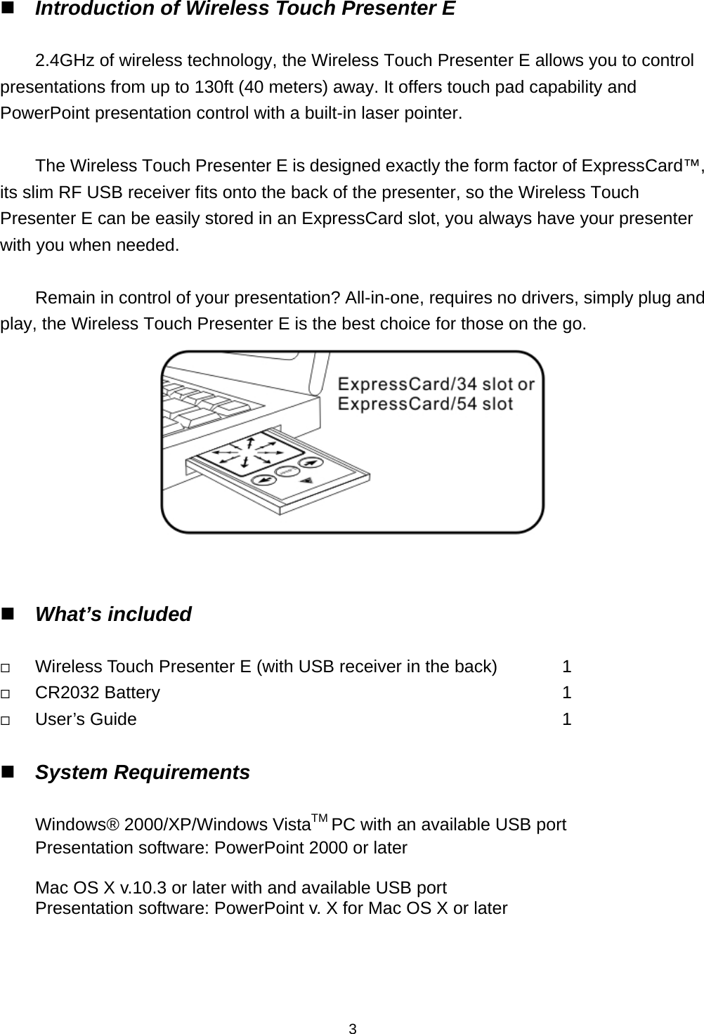    3 Introduction of Wireless Touch Presenter E  2.4GHz of wireless technology, the Wireless Touch Presenter E allows you to control presentations from up to 130ft (40 meters) away. It offers touch pad capability and PowerPoint presentation control with a built-in laser pointer.  The Wireless Touch Presenter E is designed exactly the form factor of ExpressCard™, its slim RF USB receiver fits onto the back of the presenter, so the Wireless Touch Presenter E can be easily stored in an ExpressCard slot, you always have your presenter with you when needed.  Remain in control of your presentation? All-in-one, requires no drivers, simply plug and play, the Wireless Touch Presenter E is the best choice for those on the go.    What’s included   Wireless Touch Presenter E (with USB receiver in the back)          1  CR2032 Battery            1  User’s Guide             1   System Requirements  Windows® 2000/XP/Windows VistaTM PC with an available USB port Presentation software: PowerPoint 2000 or later  Mac OS X v.10.3 or later with and available USB port Presentation software: PowerPoint v. X for Mac OS X or later      