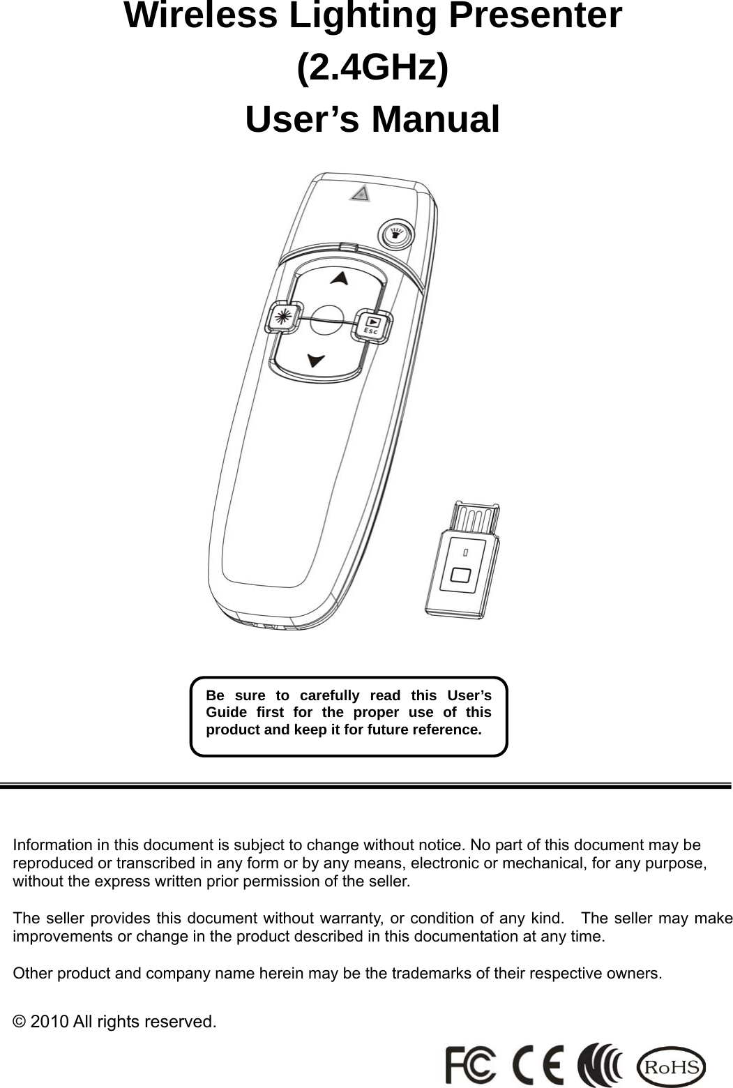 Wireless Lighting Presenter (2.4GHz) User’s Manual                                                      Information in this document is subject to change without notice. No part of this document may be reproduced or transcribed in any form or by any means, electronic or mechanical, for any purpose, without the express written prior permission of the seller.  The seller provides this document without warranty, or condition of any kind.    The seller may make improvements or change in the product described in this documentation at any time.  Other product and company name herein may be the trademarks of their respective owners.  © 2010 All rights reserved.   Be sure to carefully read this User’s Guide first for the proper use of this product and keep it for future reference. 