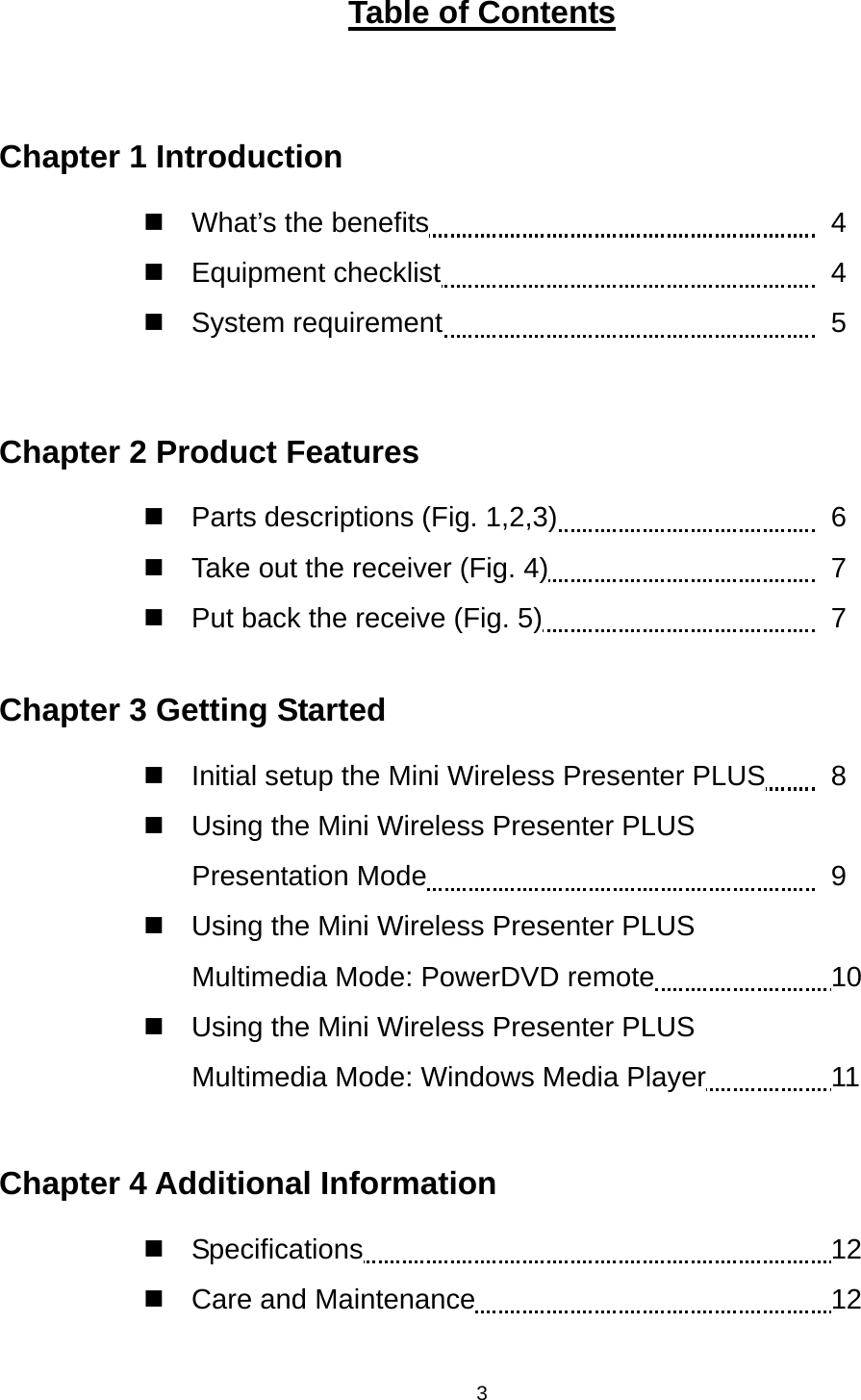    3Table of Contents  Chapter 1 Introduction  What’s the benefits          4  Equipment checklist         4  System requirement         5  Chapter 2 Product Features  Parts descriptions (Fig. 1,2,3)        6   Take out the receiver (Fig. 4)               7   Put back the receive (Fig. 5)               7  Chapter 3 Getting Started   Initial setup the Mini Wireless Presenter PLUS    8   Using the Mini Wireless Presenter PLUS Presentation Mode              9   Using the Mini Wireless Presenter PLUS Multimedia Mode: PowerDVD remote     10   Using the Mini Wireless Presenter PLUS Multimedia Mode: Windows Media Player        11  Chapter 4 Additional Information  Specifications            12  Care and Maintenance         12  
