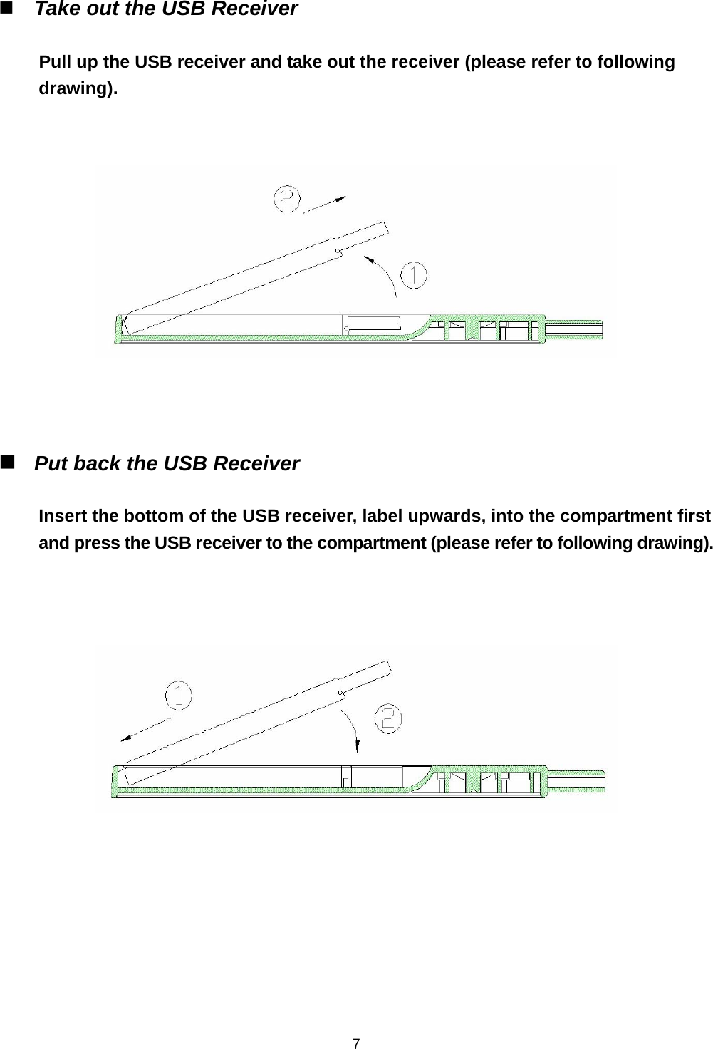    7 Take out the USB Receiver    Pull up the USB receiver and take out the receiver (please refer to following drawing).        Put back the USB Receiver    Insert the bottom of the USB receiver, label upwards, into the compartment first and press the USB receiver to the compartment (please refer to following drawing).         