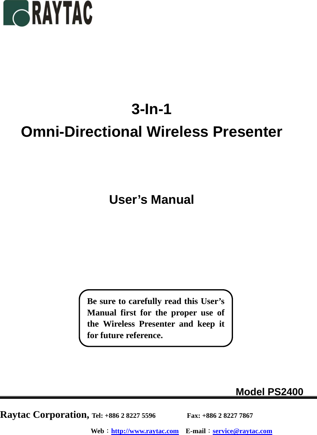     3-In-1 Omni-Directional Wireless Presenter    User’s Manual                                                Model PS2400        Raytac Corporation, Tel: +886 2 8227 5596         Fax: +886 2 8227 7867 Web：http://www.raytac.com  E-mail：service@raytac.com    Be sure to carefully read this User’sManual first for the proper use ofthe Wireless Presenter and keep itfor future reference. 
