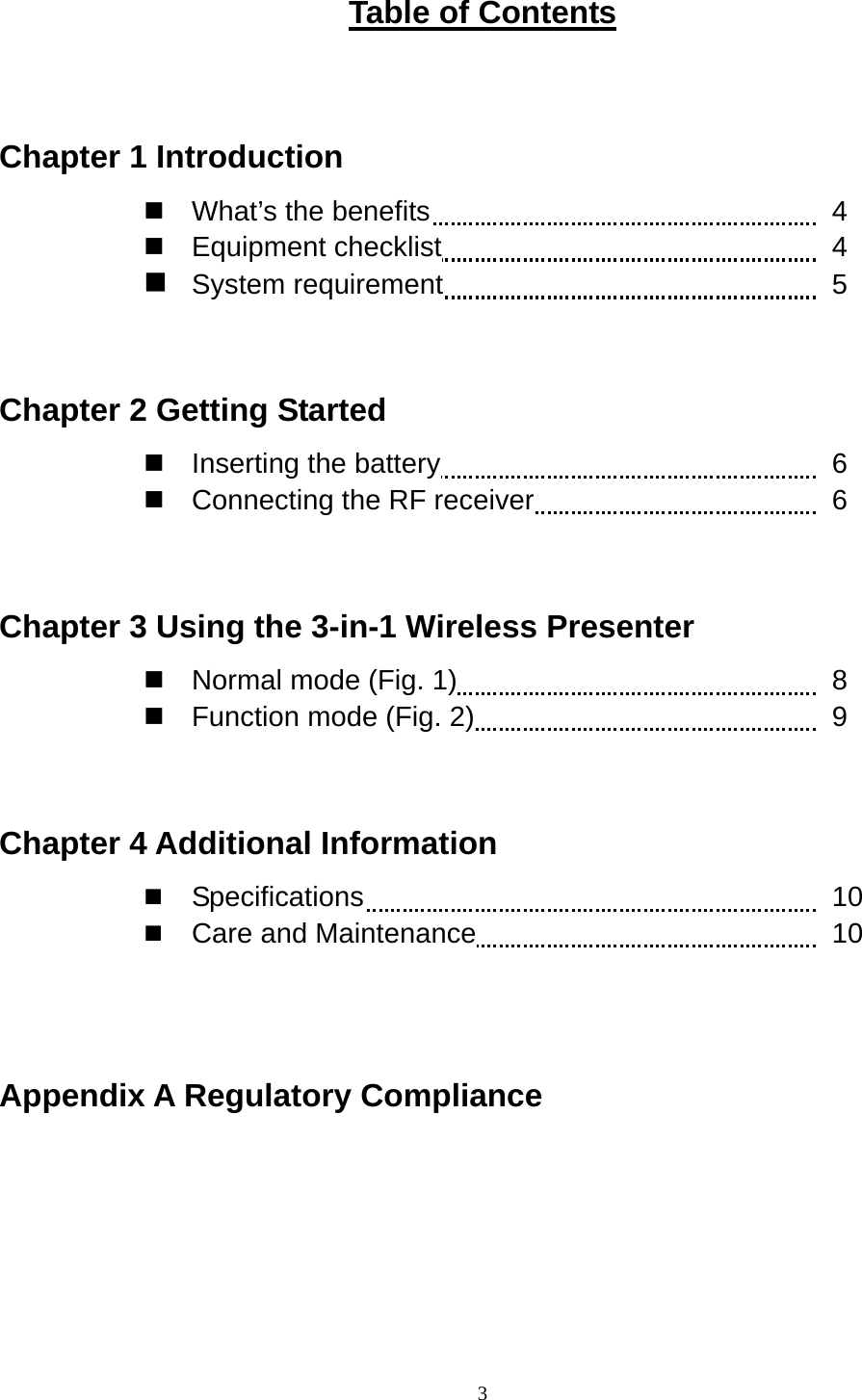    3Table of Contents  Chapter 1 Introduction  What’s the benefits          4  Equipment checklist         4  System requirement         5  Chapter 2 Getting Started  Inserting the battery         6  Connecting the RF receiver       6   Chapter 3 Using the 3-in-1 Wireless Presenter  Normal mode (Fig. 1)         8  Function mode (Fig. 2)         9  Chapter 4 Additional Information   Specifications           10   Care and Maintenance         10   Appendix A Regulatory Compliance    