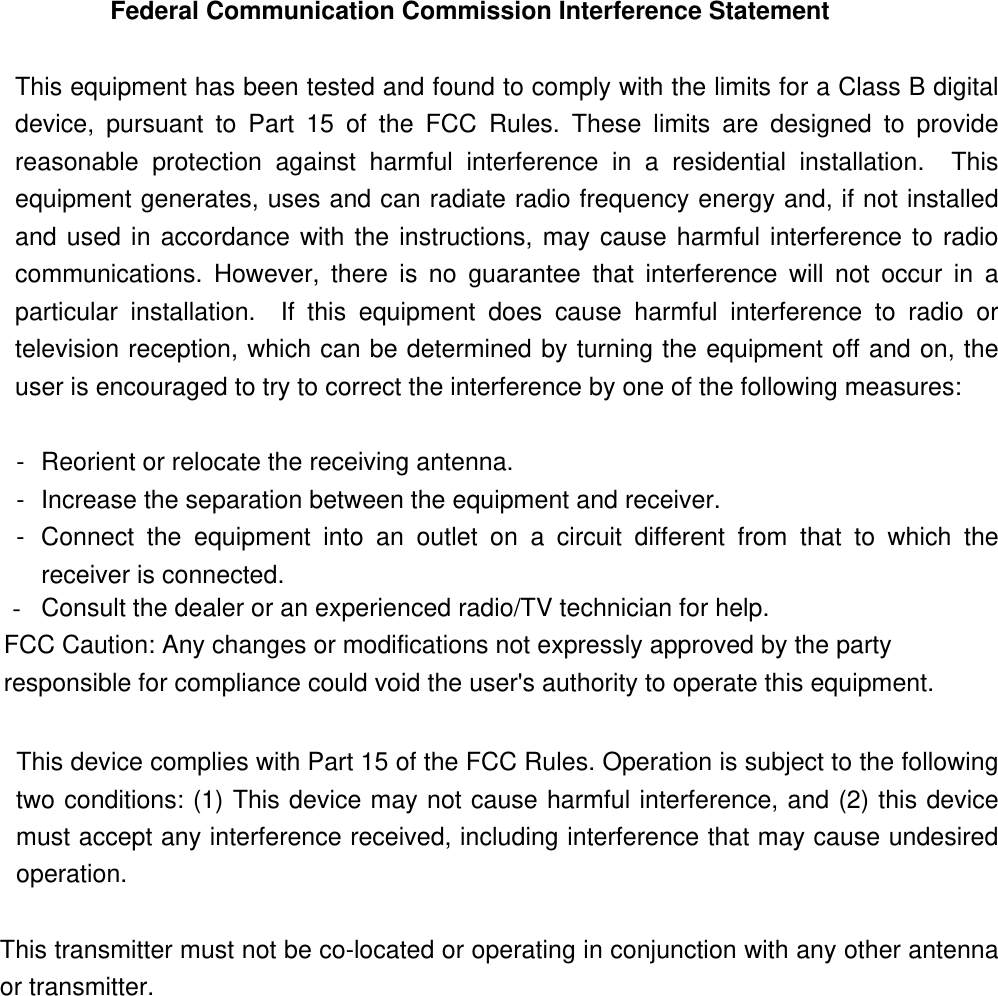 Federal Communication Commission Interference Statement   This equipment has been tested and found to comply with the limits for a Class B digital device, pursuant to Part 15 of the FCC Rules. These limits are designed to provide reasonable protection against harmful interference in a residential installation.  This equipment generates, uses and can radiate radio frequency energy and, if not installed and used in accordance with the instructions, may cause harmful interference to radio communications. However, there is no guarantee that interference will not occur in a particular installation.  If this equipment does cause harmful interference to radio or television reception, which can be determined by turning the equipment off and on, the user is encouraged to try to correct the interference by one of the following measures:   -  Reorient or relocate the receiving antenna.   -  Increase the separation between the equipment and receiver.   -  Connect the equipment into an outlet on a circuit different from that to which the receiver is connected.   -  Consult the dealer or an experienced radio/TV technician for help. FCC Caution: Any changes or modifications not expressly approved by the party responsible for compliance could void the user&apos;s authority to operate this equipment.  This device complies with Part 15 of the FCC Rules. Operation is subject to the following two conditions: (1) This device may not cause harmful interference, and (2) this device must accept any interference received, including interference that may cause undesired operation.  This transmitter must not be co-located or operating in conjunction with any other antenna or transmitter.    