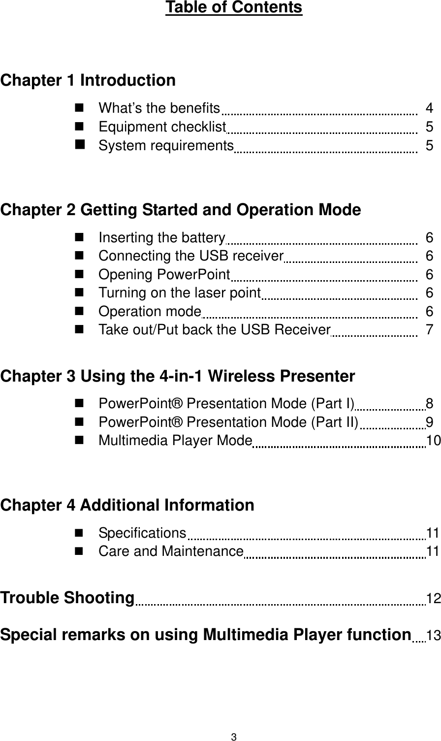   3UTable of Contents  Chapter 1 Introduction  What’s the benefits          4  Equipment checklist         5  System requirements         5  Chapter 2 Getting Started and Operation Mode  Inserting the battery         6  Connecting the USB receiver       6  Opening PowerPoint         6  Turning on the laser point        6  Operation mode          6  Take out/Put back the USB Receiver         7  Chapter 3 Using the 4-in-1 Wireless Presenter  PowerPoint® Presentation Mode (Part I)        8  PowerPoint® Presentation Mode (Part II)        9  Multimedia Player Mode                 10  Chapter 4 Additional Information   Specifications           11   Care and Maintenance         11  Trouble Shooting                                      12 Special remarks on using Multimedia Player function  13   