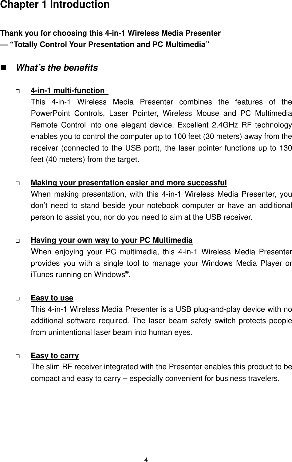   4Chapter 1 Introduction  Thank you for choosing this 4-in-1 Wireless Media Presenter — “Totally Control Your Presentation and PC Multimedia”   What’s the benefits    U4-in-1 multi-function   UThis 4-in-1 Wireless Media Presenter combines the features of the PowerPoint Controls, Laser Pointer, Wireless Mouse and PC Multimedia Remote Control into one elegant device. Excellent 2.4GHz RF technology enables you to control the computer up to 100 feet (30 meters) away from the receiver (connected to the USB port), the laser pointer functions up to 130 feet (40 meters) from the target.    UMaking your presentation easier and more successfulU  When making presentation, with this 4-in-1 Wireless Media Presenter, you don’t need to stand beside your notebook computer or have an additional person to assist you, nor do you need to aim at the USB receiver.      UHaving your own way to your PC MultimediaU  When enjoying your PC multimedia, this 4-in-1 Wireless Media Presenter provides you with a single tool to manage your Windows Media Player or iTunes running on WindowsP®P.    UEasy to useU This 4-in-1 Wireless Media Presenter is a USB plug-and-play device with no additional software required. The laser beam safety switch protects people from unintentional laser beam into human eyes.    UEasy to carry UThe slim RF receiver integrated with the Presenter enables this product to be compact and easy to carry – especially convenient for business travelers.       