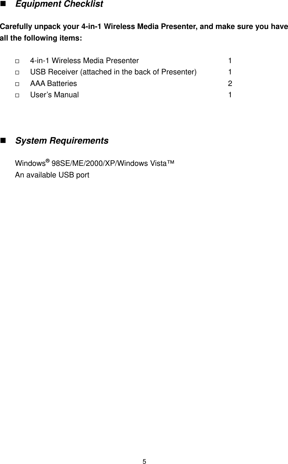   5 Equipment Checklist  Carefully unpack your 4-in-1 Wireless Media Presenter, and make sure you have all the following items:    4-in-1 Wireless Media Presenter                1   USB Receiver (attached in the back of Presenter)     1   AAA Batteries             2   User’s Manual                                     1     System Requirements  WindowsP®P 98SE/ME/2000/XP/Windows Vista™ An available USB port                        