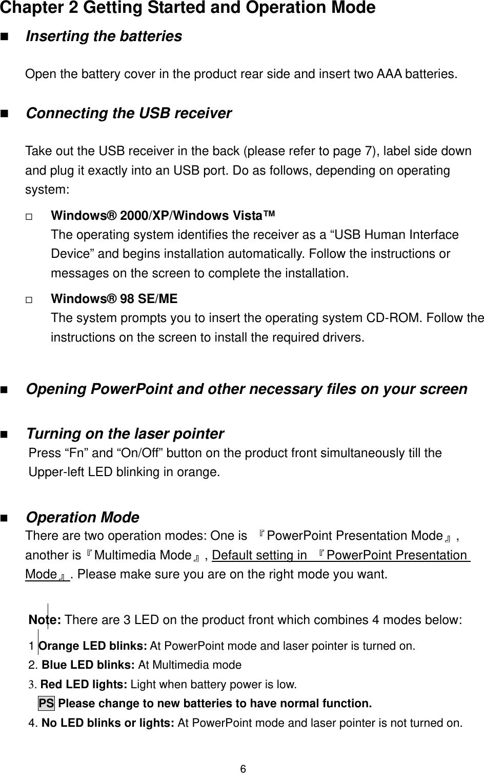   6Chapter 2 Getting Started and Operation Mode   Inserting the batteries  Open the battery cover in the product rear side and insert two AAA batteries.    Connecting the USB receiver  Take out the USB receiver in the back (please refer to page 7), label side down and plug it exactly into an USB port. Do as follows, depending on operating system:   Windows® 2000/XP/Windows Vista™ The operating system identifies the receiver as a “USB Human Interface Device” and begins installation automatically. Follow the instructions or messages on the screen to complete the installation.   Windows® 98 SE/ME The system prompts you to insert the operating system CD-ROM. Follow the instructions on the screen to install the required drivers.    Opening PowerPoint and other necessary files on your screen    Turning on the laser pointer     Press “Fn” and “On/Off” button on the product front simultaneously till the Upper-left LED blinking in orange.      Operation Mode There are two operation modes: One is  『PowerPoint Presentation Mode』, another is『Multimedia Mode』, UDefault setting in  『PowerPoint Presentation Mode』U. Please make sure you are on the right mode you want.   Note: There are 3 LED on the product front which combines 4 modes below:  1 Orange LED blinks: At PowerPoint mode and laser pointer is turned on.  2. Blue LED blinks: At Multimedia mode 3. Red LED lights: Light when battery power is low. PS Please change to new batteries to have normal function. 4. No LED blinks or lights: At PowerPoint mode and laser pointer is not turned on.  