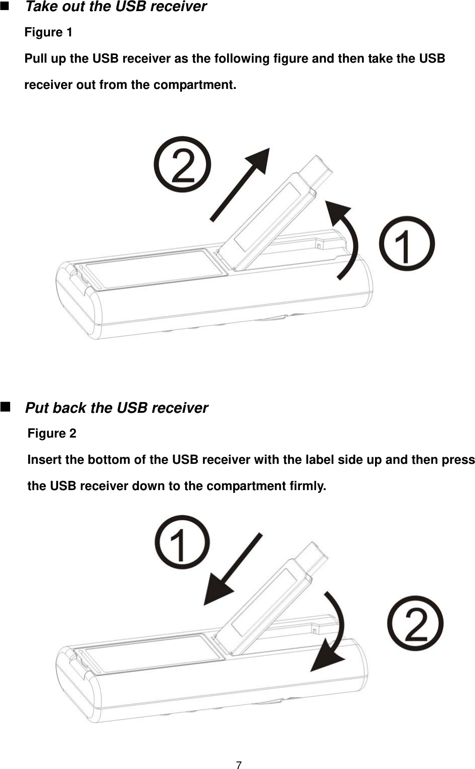   7 Take out the USB receiver  Figure 1 Pull up the USB receiver as the following figure and then take the USB receiver out from the compartment.                  Put back the USB receiver  Figure 2 Insert the bottom of the USB receiver with the label side up and then press the USB receiver down to the compartment firmly.         