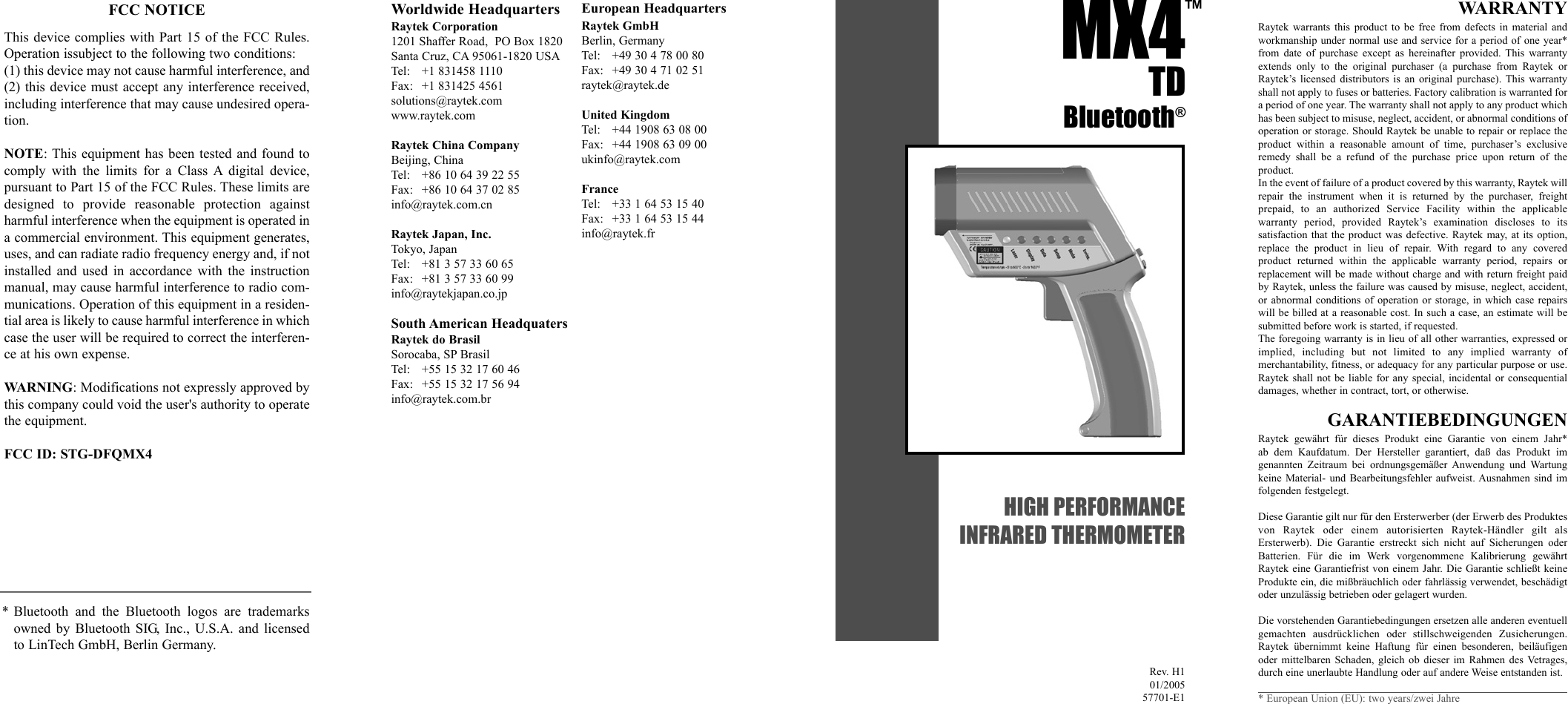 MX4 TDBluetooth®HIGH PERFORMANCEINFRARED THERMOMETERRev. H101/200557701-E1™Worldwide HeadquartersRaytek Corporation1201 Shaffer Road,  PO Box 1820Santa Cruz, CA 95061-1820 USATel: +1 831458 1110Fax: +1 831425 4561solutions@raytek.comwww.raytek.comRaytek China CompanyBeijing, ChinaTel: +86 10 64 39 22 55Fax: +86 10 64 37 02 85info@raytek.com.cnRaytek Japan, Inc.Tokyo, JapanTel: +81 3 57 33 60 65Fax: +81 3 57 33 60 99info@raytekjapan.co.jpSouth American HeadquatersRaytek do BrasilSorocaba, SP BrasilTel: +55 15 32 17 60 46Fax: +55 15 32 17 56 94info@raytek.com.brEuropean HeadquartersRaytek GmbHBerlin, GermanyTel: +49 30 4 78 00 80Fax: +49 30 4 71 02 51raytek@raytek.deUnited KingdomTel:  +44 1908 63 08 00Fax: +44 1908 63 09 00ukinfo@raytek.comFranceTel: +33 1 64 53 15 40Fax: +33 1 64 53 15 44info@raytek.frWARRANTYRaytek warrants this product to be free from defects in material andworkmanship under normal use and service for a period of one year*from date of purchase except as hereinafter provided. This warrantyextends only to the original purchaser (a purchase from Raytek orRaytek’s licensed distributors is an original purchase). This warrantyshall not apply to fuses or batteries. Factory calibration is warranted fora period of one year. The warranty shall not apply to any product whichhas been subject to misuse, neglect, accident, or abnormal conditions ofoperation or storage. Should Raytek be unable to repair or replace theproduct within a reasonable amount of time, purchaser’s exclusive remedy shall be a refund of the purchase price upon return of the product.In the event of failure of a product covered by this warranty, Raytek willrepair the instrument when it is returned by the purchaser, freight prepaid, to an authorized Service Facility within the applicable warranty period, provided Raytek’s examination discloses to its satisfaction that the product was defective. Raytek may, at its option,replace the product in lieu of repair. With regard to any covered product returned within the applicable warranty period, repairs orreplacement will be made without charge and with return freight paidby Raytek, unless the failure was caused by misuse, neglect, accident,or abnormal conditions of operation or storage, in which case repairswill be billed at a reasonable cost. In such a case, an estimate will besubmitted before work is started, if requested.The foregoing warranty is in lieu of all other warranties, expressed orimplied, including but not limited to any implied warranty of merchantability, fitness, or adequacy for any particular purpose or use.Raytek shall not be liable for any special, incidental or consequentialdamages, whether in contract, tort, or otherwise.GARANTIEBEDINGUNGENRaytek gewährt für dieses Produkt eine Garantie von einem Jahr* ab dem Kaufdatum. Der Hersteller garantiert, daß das Produkt im genannten Zeitraum bei ordnungsgemäßer Anwendung und Wartungkeine Material- und Bearbeitungsfehler aufweist. Ausnahmen sind im folgenden festgelegt. Diese Garantie gilt nur für den Ersterwerber (der Erwerb des Produktesvon Raytek oder einem autorisierten Raytek-Händler gilt als Ersterwerb). Die Garantie erstreckt sich nicht auf Sicherungen oderBatterien. Für die im Werk vorgenommene Kalibrierung gewährtRaytek eine Garantiefrist von einem Jahr. Die Garantie schließt keineProdukte ein, die mißbräuchlich oder fahrlässig verwendet, beschädigtoder unzulässig betrieben oder gelagert wurden.Die vorstehenden Garantiebedingungen ersetzen alle anderen eventuellgemachten ausdrücklichen oder stillschweigenden Zusicherungen.Raytek übernimmt keine Haftung für einen besonderen, beiläufigenoder mittelbaren Schaden, gleich ob dieser im Rahmen des Vetrages,durch eine unerlaubte Handlung oder auf andere Weise entstanden ist.* European Union (EU): two years/zwei Jahre* Bluetooth and the Bluetooth logos are trademarksowned by Bluetooth SIG, Inc., U.S.A. and licensedto LinTech GmbH, Berlin Germany.FCC NOTICEThis device complies with Part 15 of the FCC Rules.Operation issubject to the following two conditions:(1) this device may not cause harmful interference, and(2) this device must accept any interference received,including interference that may cause undesired opera-tion.NOTE: This equipment has been tested and found tocomply with the limits for a Class A digital device, pursuant to Part 15 of the FCC Rules. These limits aredesigned to provide reasonable protection againstharmful interference when the equipment is operated ina commercial environment. This equipment generates,uses, and can radiate radio frequency energy and, if notinstalled and used in accordance with the instructionmanual, may cause harmful interference to radio com-munications. Operation of this equipment in a residen-tial area is likely to cause harmful interference in whichcase the user will be required to correct the interferen-ce at his own expense.WARNING: Modifications not expressly approved bythis company could void the user&apos;s authority to operatethe equipment.FCC ID: STG-DFQMX4