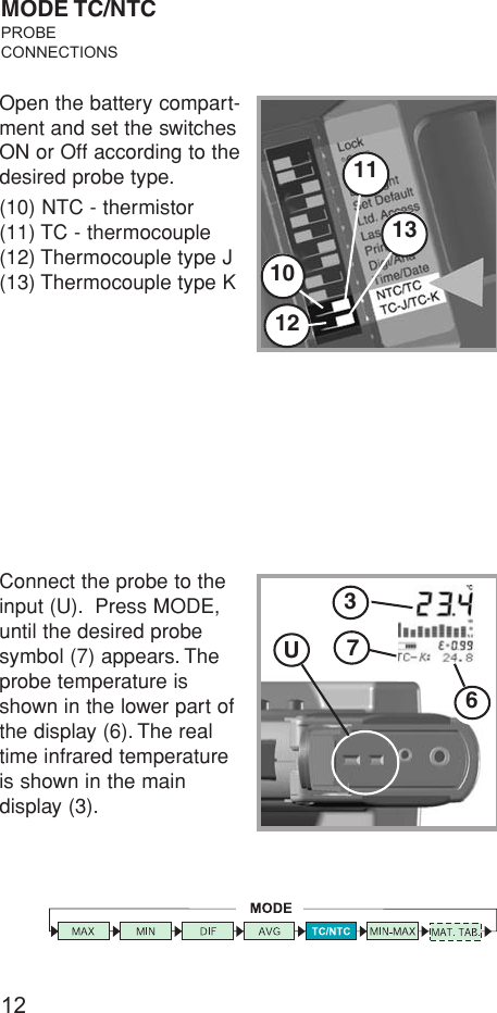 12101112Open the battery compart-ment and set the switchesON or Off according to thedesired probe type.(10) NTC - thermistor(11) TC - thermocouple(12) Thermocouple type J(13) Thermocouple type KMODE TC/NTCPROBECONNECTIONSConnect the probe to theinput (U). Press MODE,until the desired probesymbol (7) appears. Theprobe temperature isshown in the lower part ofthe display (6). The realtime infrared temperatureis shown in the maindisplay (3).13U763