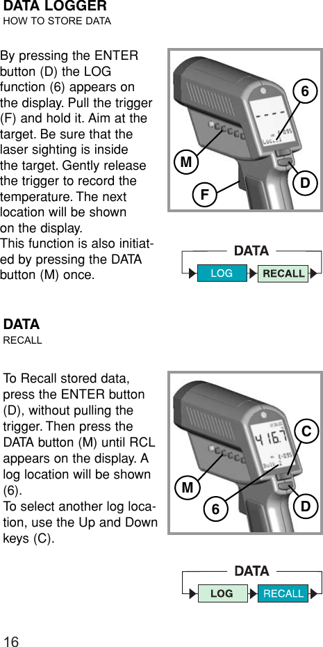 16DATA LOGGERHOW TO STORE DATATo Recall stored data,press the ENTER button(D), without pulling thetrigger. Then press theDATA button (M) until RCLappears on the display. Alog location will be shown(6).To select another log loca-tion, use the Up and Downkeys (C).DATARECALLM6DCBy pressing the ENTERbutton (D) the LOG function (6) appears onthe display. Pull the trigger(F) and hold it. Aim at the target. Be sure that thelaser sighting is inside the target. Gently release the trigger to record thetemperature. The nextlocation will be shown on the display.This function is also initiat-ed by pressing the DATAbutton (M) once.D6FM