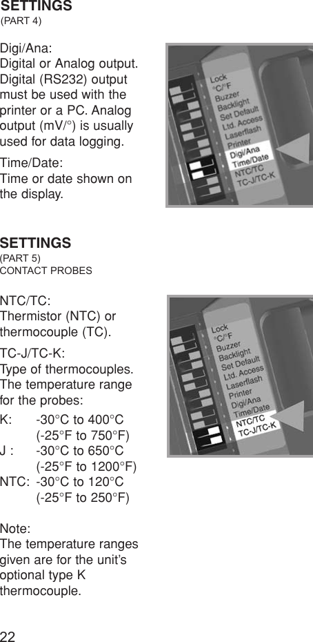 22Digi/Ana:Digital or Analog output.Digital (RS232) outputmust be used with theprinter or a PC. Analogoutput (mV/°) is usuallyused for data logging.Time/Date:Time or date shown on the display.SETTINGS(PART 4)SETTINGS(PART 5)CONTACT PROBESNTC/TC:Thermistor (NTC) or thermocouple (TC).TC-J/TC-K:Type of thermocouples.The temperature rangefor the probes:K: -30°C to 400°C (-25°F to 750°F)J : -30°C to 650°C(-25°F to 1200°F)NTC: -30°C to 120°C(-25°F to 250°F)Note:The temperature rangesgiven are for the unit’soptional type K thermocouple.